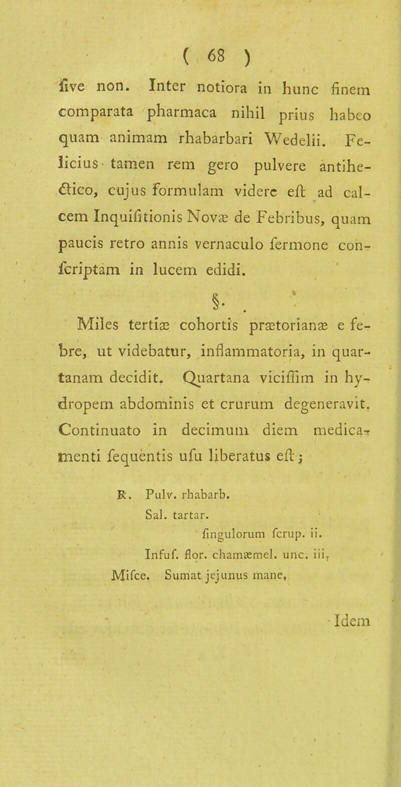 jfîve non. Inter notiora in hune finem comparata pharmaca nihil prius habeo quam animam rhabarbari Wedelii. Fe- licius tamen rem gero pulvere antihe- ético, cujus formulam viderc efl ad cal- cem Inquifitionis Nova^ de Febribus, quam paucis rétro annis vernaculo fermone con- Icriptam in lucem edîdi. Miles tertiaî cohortis prœtorianae e fe- bre, ut videbatur, inflammatoria, in quar- tanam decidit. Quartana viciffim in hy- dropem abdominis et crurum degeneravit, Continuato in decimum diem medica-r menti fequentis ufu liberatus efl ^ R. Pulv. rhabarb. Sal. tartar. fingulorum fcrup. ii. Infuf. flor. chamsemel. une. iii. Mifce. Sumat jejunus mane, Idem