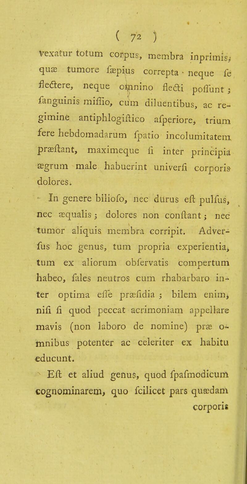 Vexatur totum corpus, membra inprimis^ qux tumore faepius correpta - neque fe fleélere, neque o^nino flefti poffunt ; fanguinis miffio, cum diluentibus, ac re- gimine antiphlogiftico afperiore, trium fere hebdomadarum fpatio incolumitatem praeftant, maximeque fi inter principià segrutn maie habuerint univerfi corpori» doloresi • In génère biliofo, nec durus eft pulfus, nec œqualis ; dolores non conftant ; nec tumor aliquis membra corripit. Adver- fus hoc genus, tum propria experientia, tum ex aliorum obfervatis compertum habeo, fales neutres cum rhabarbaro in- ter optima eiïe praefldia ; bilem enim, nifi fi quod peccat acrimoniam appellare mavis (non laboro de nomine) pras o- tnnibus potenter ac celeriter ex habitu educunt. Eft et aliud genus, quod fpafmodicum cognominarern, que fcilicet pars qusedam corporis