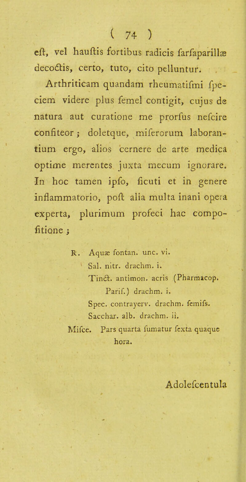 cft, vel hauftis fortibus radicis farfaparillae decodlis, certo, tuto, cito pelluntur. Arthriticam quandam rheumatifmi fpe- ciem videre plus femel contigit, cujus de natura aut curatione me prorfus nefcire confiteor ; doletque, miferorum laboran- tium ergo, alios icernere de arte medica optime merentcs juxta mecum ignorare. In hoc tamen ipfo, ficuti et in génère inflammatorio, poft alia multa inani opéra experta, plurimum profeci hac compo- fitione ; R. Aquae fontan. une. vi. ' Sal. nitr. drachm. i. Trnét. antimon. acris (Pharmacop. Parif.) drachm. i. Spec. contrayerv. drachm. fcmifs. Sacchar. alb. drachm. ii. Mifce. Pars quarta fumatur fcxta quaque hora. Adolefcentula