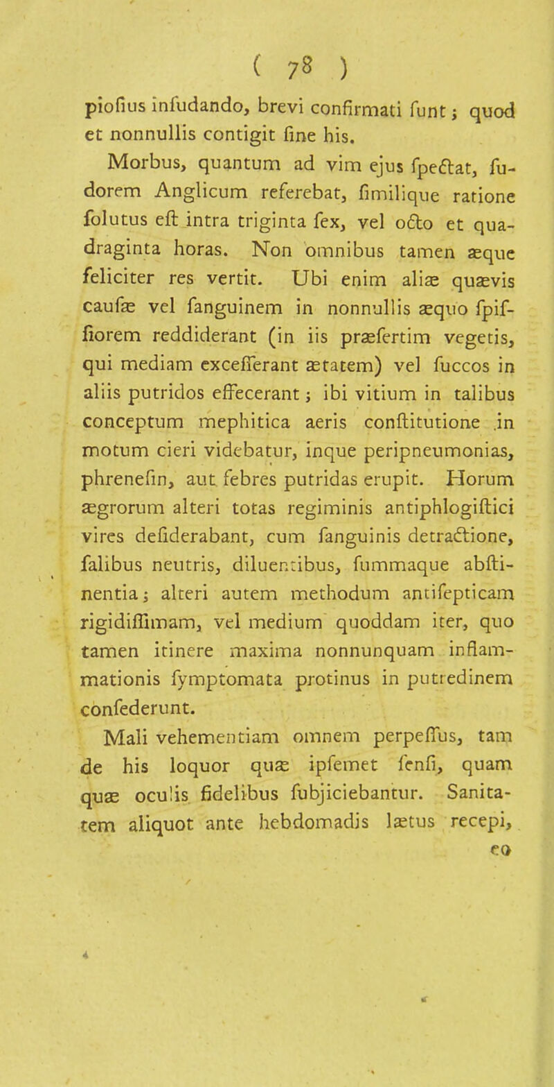 piofius infudando, brevi confirmati funt j quod et nonnuUis contigit fine his. Morbus, quantum ad vim ejus fpeftat, fu- dorem Anglicum referebat, fimilique ratione folutus eft intra triginta fex, vel ofto et qua- draginta horas. Non omnibus tamen aequc féliciter res vertit. Ubi enim alise qusevis caufe vel fanguinem in nonnullis asquo fpif- fiorem reddiderant (in iis prsefertim vegetis, qui mediam cxcelTerant astatem) vel fuccos in aliis putridos efFecerant ; ibi vitium in talibus conceptum mephitica aeris conftitutione .in motum cieri videbatur, inque peripneumonias, plirenefin, aut febres putridas erupit. Horum ^grorum alteri totas regiminis antiphlogiftici vires defiderabant, cum fanguinis detraftione, falibus neutris, diluenribus, fummaque abfti- nentia; alteri autem methodum antifepticam rigidiffimam, vel médium quoddam iter, quo tamen irinere maxima nonnunquam inflam- mationis fymptomata protinus in putredinem confederunt. Mali vehementiam omnem perpefîus, tam de his loquor quse ipfemet lenfi, quam quas oculis fidelibus fubjiciebantur. Sanita- tem aliquot ante hebdomadis lîetus recepi.