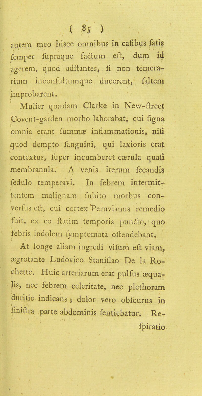 ( 8î ) autem meo hisce omnibus in cafibus fatis femper fupraque fadum eft, dum id agerem, quod adftantes, fi non temera- rium inconfultumque ducerent, falteni improbarent. Mulier quœdani Clarke in New-ftreet Covent-garden morbo laborabat, cui figna omnia erant furnm^ inflammationis, nifi quod dempto fanguini, qui laxioris erat contextus, fuper incumberet caerula quafi membranula. A venis iterum fecandis fedulo temperavi. In febrem intermit- tentem malignam fubito morbus con- verfus eft, cui cortex Peruvianus remedio fuit, çx eo ftatim temporis pundlo, que febris indolem fymptomata oftendebant. At longe aliam ingredi vifum eft viam, œgrotante Ludovico Stanillao De la Ro- chette. Huic arteriarum erat pulfus aequa- lis, nec febrem celeritate, ncc plethoram duritie indicans ; dolor vero obfcurus in t finiftra parte abdominis fentiebatur. Re- fpiratio