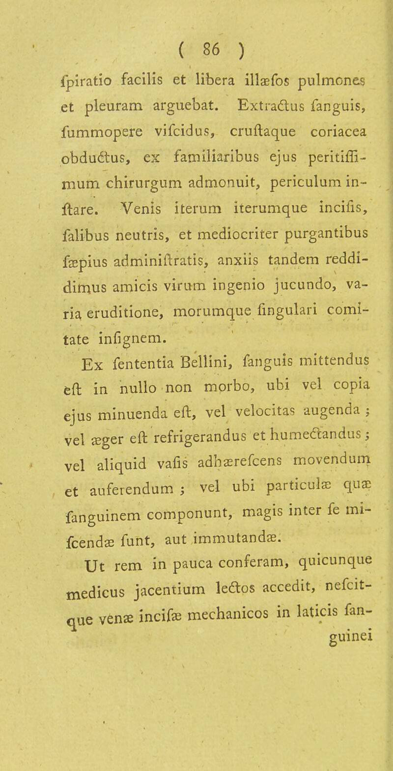 fpiratio facilis et libéra illaBfos pulmones et pleuram arguebat. Extradas fanguis, fummopere vifcidus, cruflaque coriacea pbduétus, ex familiaribus ejus peritiffi- mum chirurgum admonuit, periculum in- ftare. Venis iterum iterumque incifis, falibus neutris, et mediocriter purgantibus fepius adminiftratis, anxiis tandem reddi- dimus amicis virum ingenio jucundo, va- ria eruditione, morumque fingulari comi- tate infignem. Ex fententia Bellini, fanguis mittendus Èft in nullo non morbo, ubi vel copia ejus minuenda eft, vel velocitas augenda ; vel ^ger eft refrigerandus et humedandus ; vel aliquid vafis adhsrefcens movendum et auferendum ; vel ubi particule quae fanguinem componunt, magis inter fe mi- fcendse fuîit, aut immutandas. Ut rem in pauca conferam, quicunque medicus jacentium leftos accedit, nefcit- que vens incife mechanicos in laticis fan- guinei