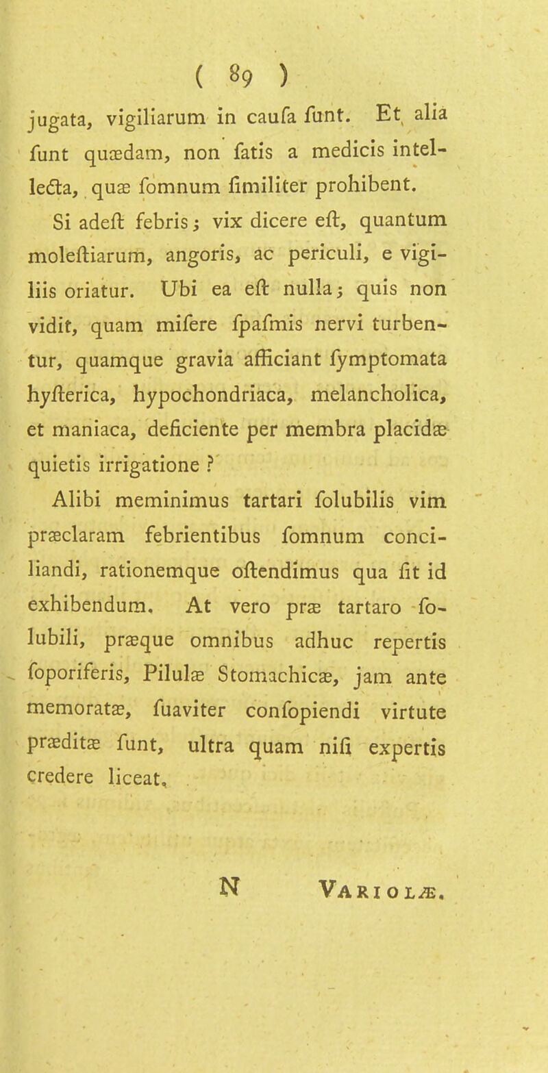 ( «9 ) jugata, vigiliarum in caufa funt. Et alià funt quoBdam, non fatis a medicis intel- ledta, quae fomnum fimiliter prohibent. Si adeft febris j vix dicere eft, quantum moleftiarum, angoris, ac periculi, e vigî- liis oriatur. Ubi ea eft nulla ; quis non vidit, quam mifere fpafmis nervi turben- tur, quamque gravia afficiant fymptomata hyfterica, hypochondriaca, melancholica, et maniaca, déficiente per membra placida^ quietis irrigatione ? Alibi meminimus tartari folubilis vim prseclaram febrientibus fomnum conci- liandi, ratîonemque oftendimus qua fit id exhibendum. At vero pvx tartaro fo- lubili, prœque omnibus adhuc repertîs foporiferis, Pilulœ Stomachicae, jam ante memoratœ, fuaviter confopiendi virtute prœditœ funt, ultra quam nifî expertis çredere liceat. N VaRIOL^,