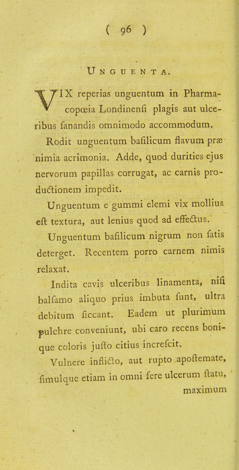 Unguenta. VIX reperias unguentutn in Pharma- copoeia Londinenfi plagis aut uîce- ribus fanandis omnimodo accommodum. Rodit unguentum bafiUcum flavum prse nimia acrîmonia, Adde, quod durities ejus nervorum papillas corrugat, ac carnis pro- duétionem impedit. Unguentum e gummi demi vix mollius eft textura, aut lenius quod ad efFedus. Unguentum bafilicum nigrum non fatis deterget. Recentem porro carnem nimis relaxât. Indita cavis ulceribus linamenta, nifl balfamo aliquo prius imbuta funt, ultra debitum ficcant. Eadem ut plurimum pulcbre conveniunt, ubi caro recens boni- que coloris jufto citius increfcit, Vulnere inflido, aut rupto apoftemate, fmiulque etiam in omni fere ulcerum flatu, maximum