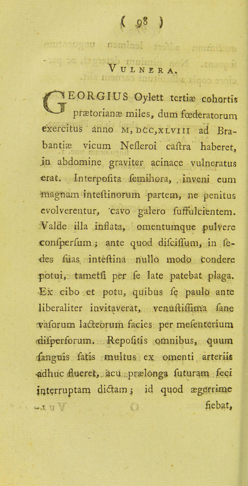 V U L N E R A. ./^EORGIUS Gylett tertias cohortis prstorianag miles, dum fœderatorura éxercitus ânno m, dCc,xlviii ad Bra- bantias vicum Nefleroi caftra haberet, in abdomine graviter acinace vulnei-atus €rat. Interpofita femihora, . inveni cuni •magham inteftinorum partem, ne penitus cvolverentur, 'cavo galero fuïFulcitntem. Valde illa inflata, omentumque pulvere confperfum ; ante quod difciffum, in fe- •des fUas, intëftina nullo modo condere pbtui, tametli per fe late patebat plaga. -Ex cibo et potu, quibus fe paulD ante liberaliter invitaverat, venulliiîlma fane Taforum Iaâ:ebrum faciès per mefenterium (diïjpçrforum. Repofjtis omnibus, quum •fanguis faifis multus ex amenti arteriis ^dhuc'flueret,. àcu . praelonga futur^m feçi ii;tçrruptam 4i(^am j id quod asgerrimc -.T. Vi , fiebat,