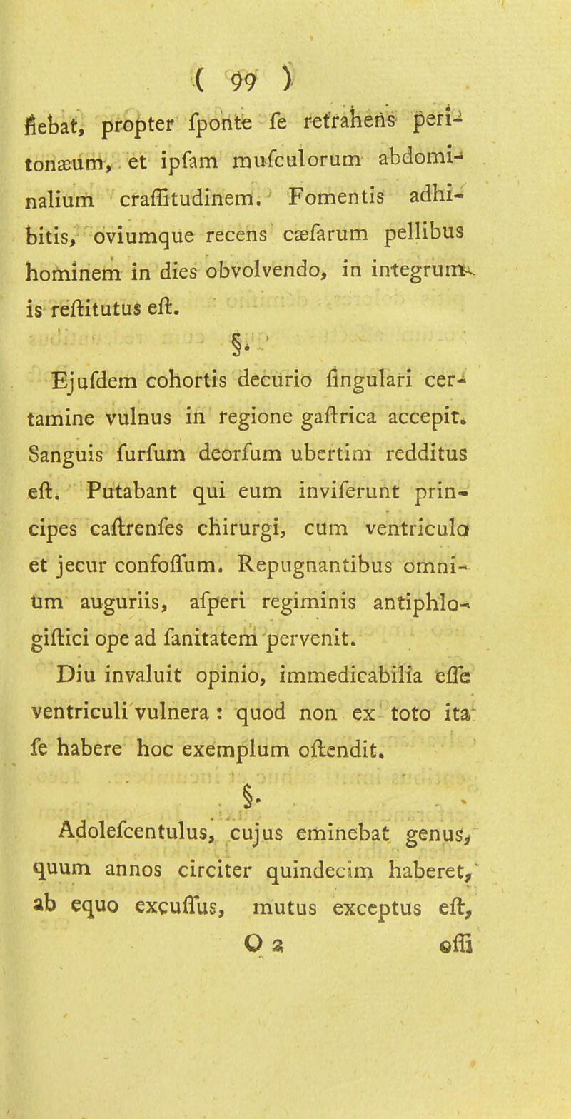 êebat, propter fponfe fe refraheilS' perî-i tonseum, et ipfam mufculorum abdomn nalium craffitudinem. Fomentis adhi- bitis, oviumque recens casfarum pellibus homînem in dies obvolvendo, in integruni^. is réftitutus eft. Ejufdem cohortrs decurio fingulari cer- tamine vulnus in regione gaftrica accepit* Sanguis furfum deorfum ubcrtim redditus eft. Putabant qui eum inviferunt prin- cipes caflrenfes chirurgi, cum ventricula et jecur confofîum. Repugnantibus omni- tim auguriis, afperi regiminis antiphlo-^ giftici ope ad fanitateni pervenit. Diu invaluit opinio, immedicabiiïa efle ventriculi vulnera : quod non ex toto ita' fe habere hoc exemplum oftcndit. Adolefcentulus, cujus ertiinebat genus^ quum annos circiter quindecim haberet,^ ab equo excuflus, mutus exccptus eft.