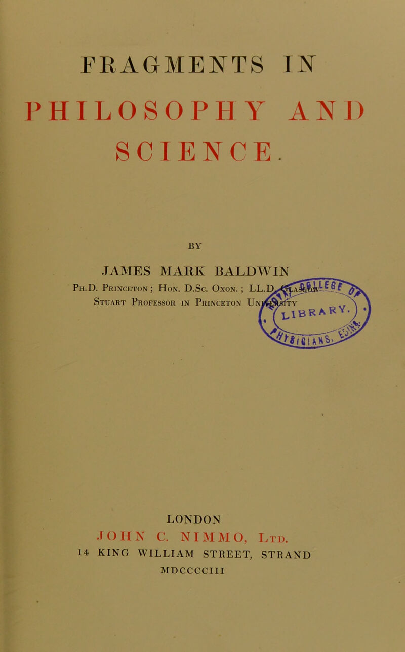 PHILOSOPHY AND SCIENCE. BY JAMES MARK BALDWIN Ph.D. Princeton; Hon. D.Sc. Oxon. ; LL.D Stuart Professor in Princeton Un LONDON JOHN C. NIMMO, Ltd. 14 KING WILLIAM STREET, STRAND MDCCCCIII