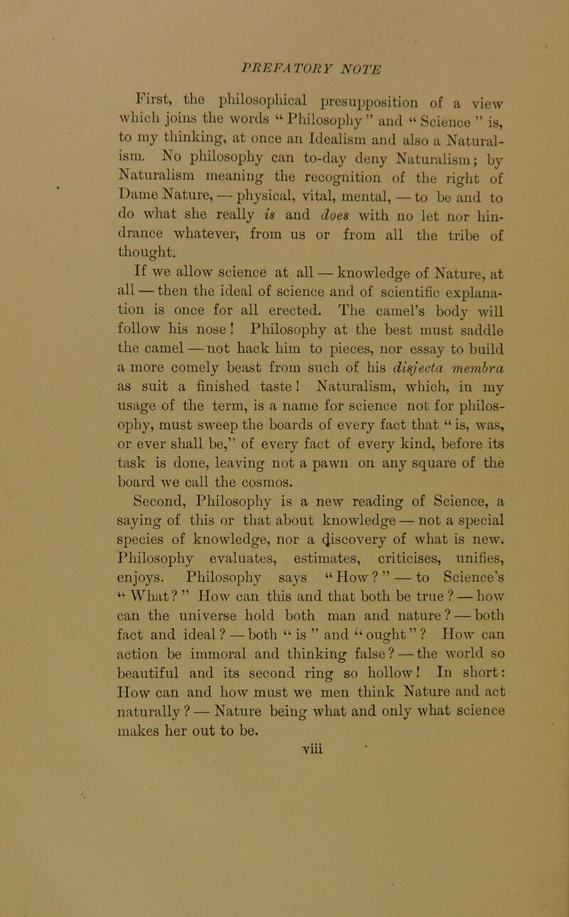 lirst, the philosophical presupposition of a view which joins the words “ Philosophy” and « Science ” is, to my thinking, at once an Idealism and also a Natural- ism. No philosophy can to-day deny Naturalism; by Naturalism meaning the recognition of the right of Dame Nature, — physical, vital, mental,—to be and to do what she really is and does with no let nor hin- drance whatever, from us or from all the tribe of thought. If we allow science at all — knowledge of Nature, at all — then the ideal of science and of scientific explana- tion is once for all erected. The camel’s body will follow his nose ! Philosophy at the best must saddle the camel — not hack him to pieces, nor essay to build a more comely beast from such of his disjecta membra as suit a finished taste! Naturalism, which, in my usage of the term, is a name for science not for philos- ophy, must sweep the boards of every fact that “ is, was, or ever shall be,” of every fact of every kind, before its task is done, leaving not a pawn on any square of the board we call the cosmos. Second, Philosophy is a new reading of Science, a saying of this or that about knowledge — not a special species of knowledge, nor a 4iscoveiT of what is new. Philosophy evaluates, estimates, criticises, unifies, enjoys. Philosophy says “ How ? ” — to Science’s “ What? ” How can this and that both be true ? — how can the universe hold both man and nature ? — both fact and ideal ? — both “ is ” and “ ought ” ? How can action be immoral and thinking false ? — the world so beautiful and its second ring so hollow! In short: How can and how must we men think Nature and act naturally ? — Nature being what and only what science makes her out to be.