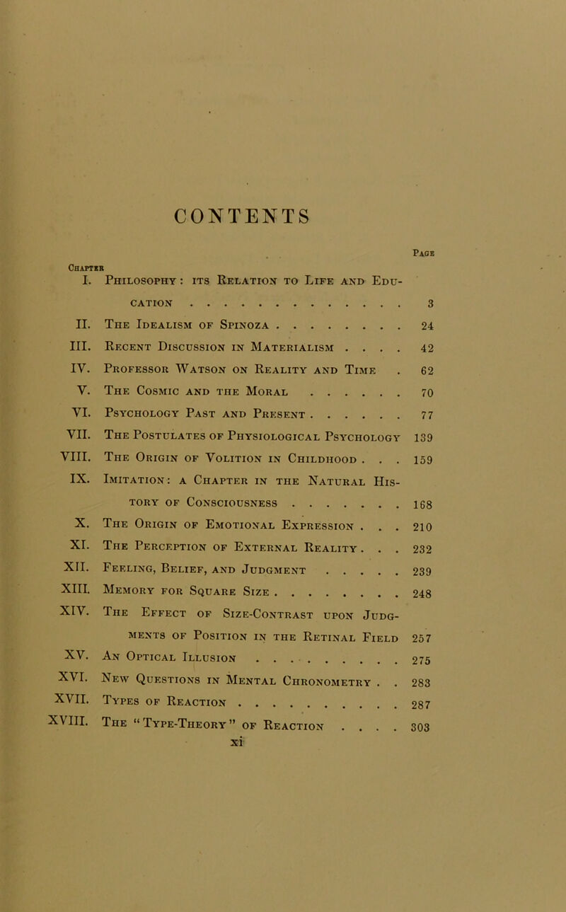 CONTENTS Page Chapter I. Philosophy : its Relation to Life and Edu- cation 3 II. The Idealism of Spinoza 24 III. Recent Discussion in Materialism .... 42 IY. Professor Watson on Reality and Time . 62 V. The Cosmic and the Moral 70 VI. Psychology Past and Present 77 VII. The Postulates of Physiological Psychology 139 VIII. The Origin of Volition in Childhood . . . 159 IX. Imitation : a Chapter in the Natural His- tory of Consciousness 168 X. The Origin of Emotional Expression . . . 210 XI. The Perception of External Reality . . . 232 XII. Feeling, Belief, and Judgment 239 XIII. Memory for Square Size 248 XIV. The Effect of Size-Contrast upon Judg- ments of Position in the Retinal Field 257 XV. An Optical Illusion 275 XVI. New Questions in Mental Chronometry . . 283 XVII. Types of Reaction 287 XVIII. The “Type-Theory” of Reaction .... 303