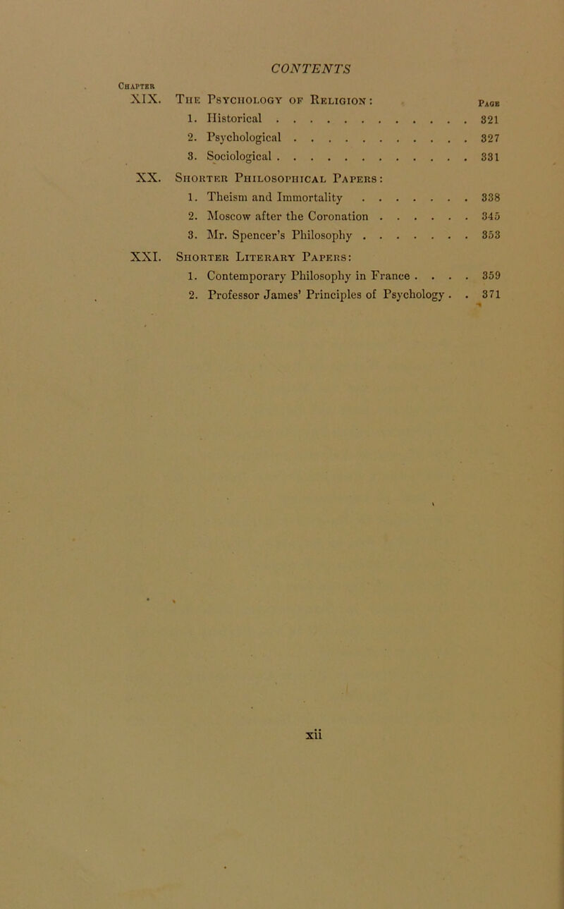 Chapter XIX. The Psychology of Religion : Paoe 1. Historical 321 2. Psychological 327 3. Sociological 331 XX. Shorter Philosophical Papers: 1. Theism and Immortality 338 2. Moscow after the Coronation 345 3. Mr. Spencer’s Philosophy 353 XXI. Shorter Literary Papers: 1. Contemporary Philosophy in France . . . . 359 2. Professor James’ Principles of Psychology . . 371