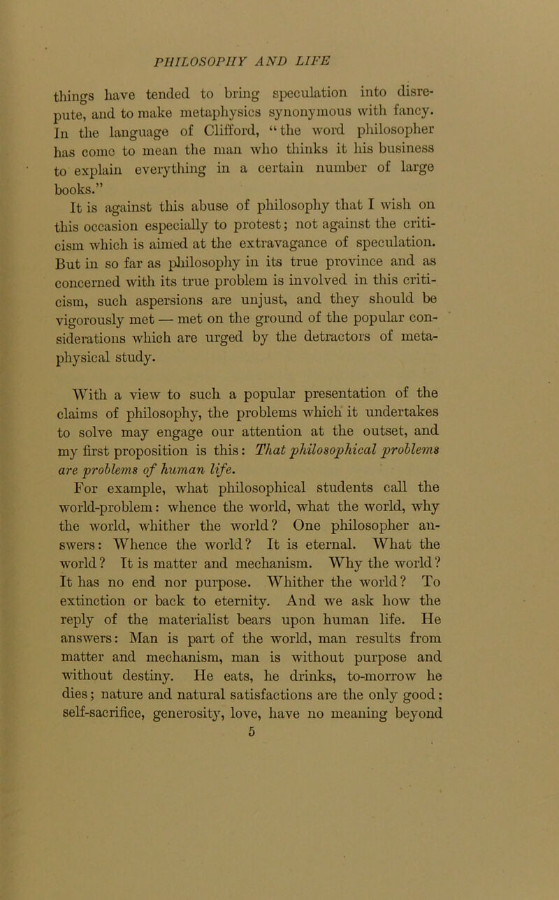 things have tended to bring speculation into disre- pute, and to make metaphysics synonymous with fancy. In the language of Clifford, “the word philosopher has conic to mean the man who thinks it his business to explain everything in a certain number of large books.” It is against this abuse of philosophy that I wish on this occasion especially to protest; not against the criti- cism which is aimed at the extravagance of speculation. But in so far as philosophy in its true province and as concerned with its true problem is involved in this criti- cism, such aspersions are unjust, and they should be vigorously met — met on the ground of the popular con- siderations which are urged by the detractors of meta- physical study. With a view to such a popular presentation of the claims of philosophy, the problems which it undertakes to solve may engage our attention at the outset, and my first proposition is this: That philosophical problems are problems of human life. For example, what philosophical students call the world-problem: whence the world, what the world, why the world, whither the world? One philosopher an- swers: Whence the world? It is eternal. What the world ? It is matter and mechanism. Why the world ? It has no end nor purpose. Whither the world? To extinction or back to eternity. And we ask how the reply of the materialist bears upon human life. He answers: Man is part of the world, man results from matter and mechanism, man is without purpose and without destiny. He eats, he drinks, to-morrow he dies; nature and natural satisfactions are the only good: self-sacrifice, generosit}r, love, have no meaning beyond
