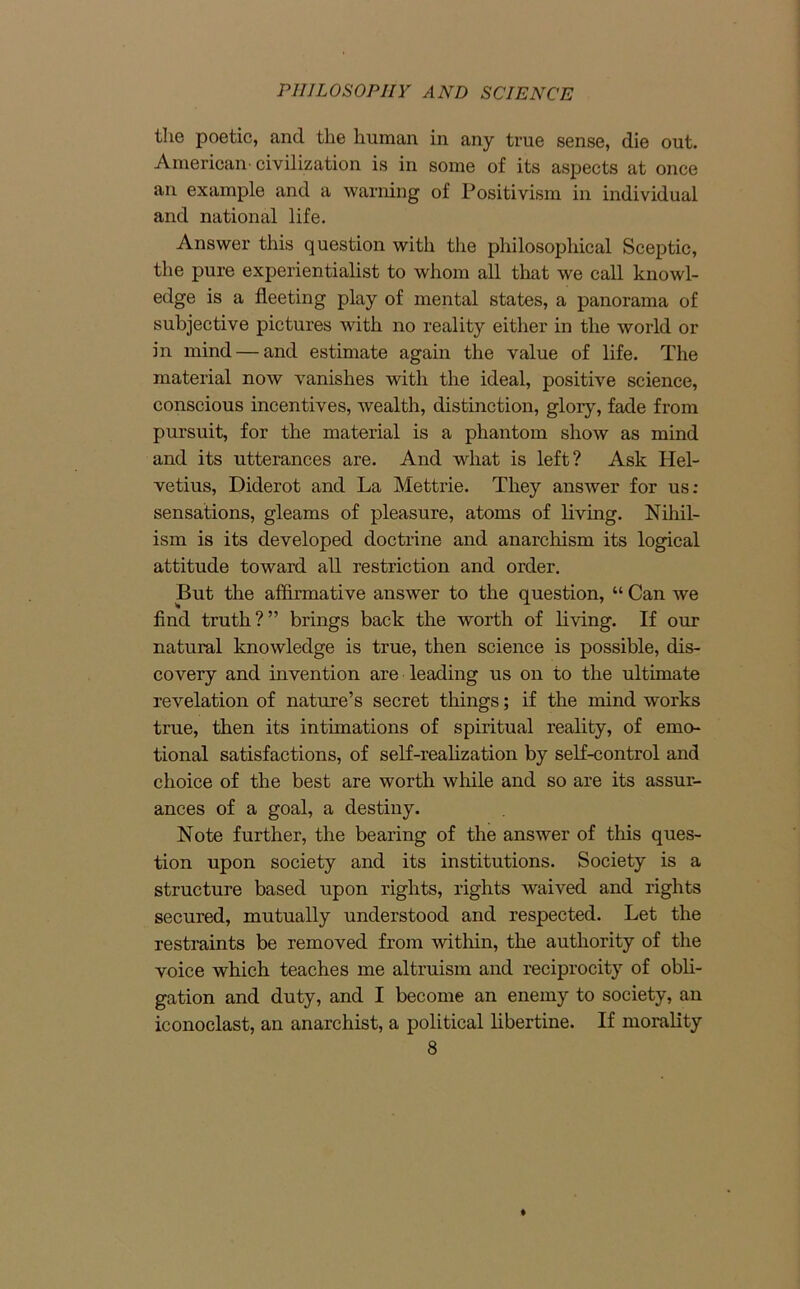 the poetic, and the human in any true sense, die out. American civilization is in some of its aspects at once an example and a warning of Positivism in individual and national life. Answer this question with the philosophical Sceptic, the pure experientialist to whom all that we call knowl- edge is a fleeting play of mental states, a panorama of subjective pictures with no reality either in the world or in mind — and estimate again the value of life. The material now vanishes with the ideal, positive science, conscious incentives, wealth, distinction, glory, fade from pursuit, for the material is a phantom show as mind and its utterances are. And what is left? Ask Hel- vetius, Diderot and La Mettrie. They answer for us: sensations, gleams of pleasure, atoms of living. Nihil- ism is its developed doctrine and anarchism its logical attitude toward all restriction and order. But the affirmative answer to the question, “ Can we find truth?” brings back the worth of living. If our natural knowledge is true, then science is possible, dis- covery and invention are leading us on to the ultimate revelation of nature’s secret things; if the mind works true, then its intimations of spiritual reality, of emo- tional satisfactions, of self-realization by self-control and choice of the best are worth while and so are its assur- ances of a goal, a destiny. Note further, the bearing of the answer of this ques- tion upon society and its institutions. Society is a structure based upon rights, rights waived and rights secured, mutually understood and respected. Let the restraints be removed from within, the authority of the voice which teaches me altruism and reciprocity of obli- gation and duty, and I become an enemy to society, an iconoclast, an anarchist, a political libertine. If morality