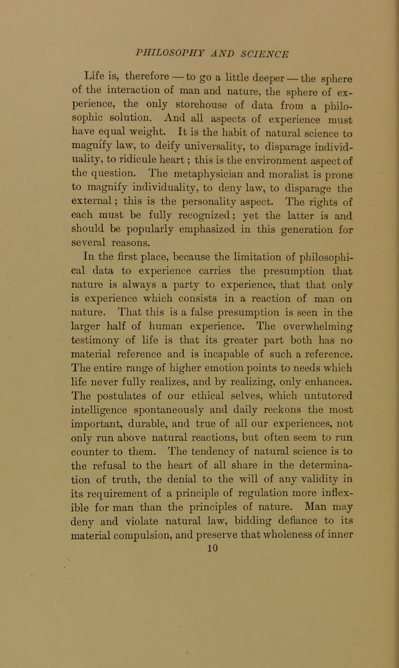 Ijife is, therefore — to go a little deeper — the sphere of the interaction of naan and nature, the sphere of ex- perience, the only storehouse of data from a philo- sophic solution. And all aspects of experience must have equal weight. It is the habit of natural science to magnify law, to deify universality, to disparage individ- uality, to ridicule heart; this is the environment aspect of the question. The metaphysician and moralist is prone to magnify individuality, to deny law, to disparage the external; this is the personality aspect. The rights of each must be fully recognized; yet the latter is and should be popularly emphasized in this generation for several reasons. In the first place, because the limitation of philosophi- cal data to experience carries the presumption that nature is always a party to experience, that that only is experience which consists in a reaction of man on nature. That this is a false presumption is seen in the larger half of human experience. The overwhelming testimony of life is that its greater part both has no material reference and is incapable of such a reference. The entire range of higher emotion points to needs which life never fully realizes, and by realizing, only enhances. The postulates of our ethical selves, which untutored intelligence spontaneously and daily reckons the most important, durable, and true of all our experiences, not only run above natural reactions, but often seem to run counter to them. The tendency of natural science is to the refusal to the heart of all share in the determina- tion of truth, the denial to the will of any validity in its requirement of a principle of regulation more inflex- ible for man than the principles of nature. Man may deny and violate natural law, bidding defiance to its material compulsion, and preserve that wholeness of inner