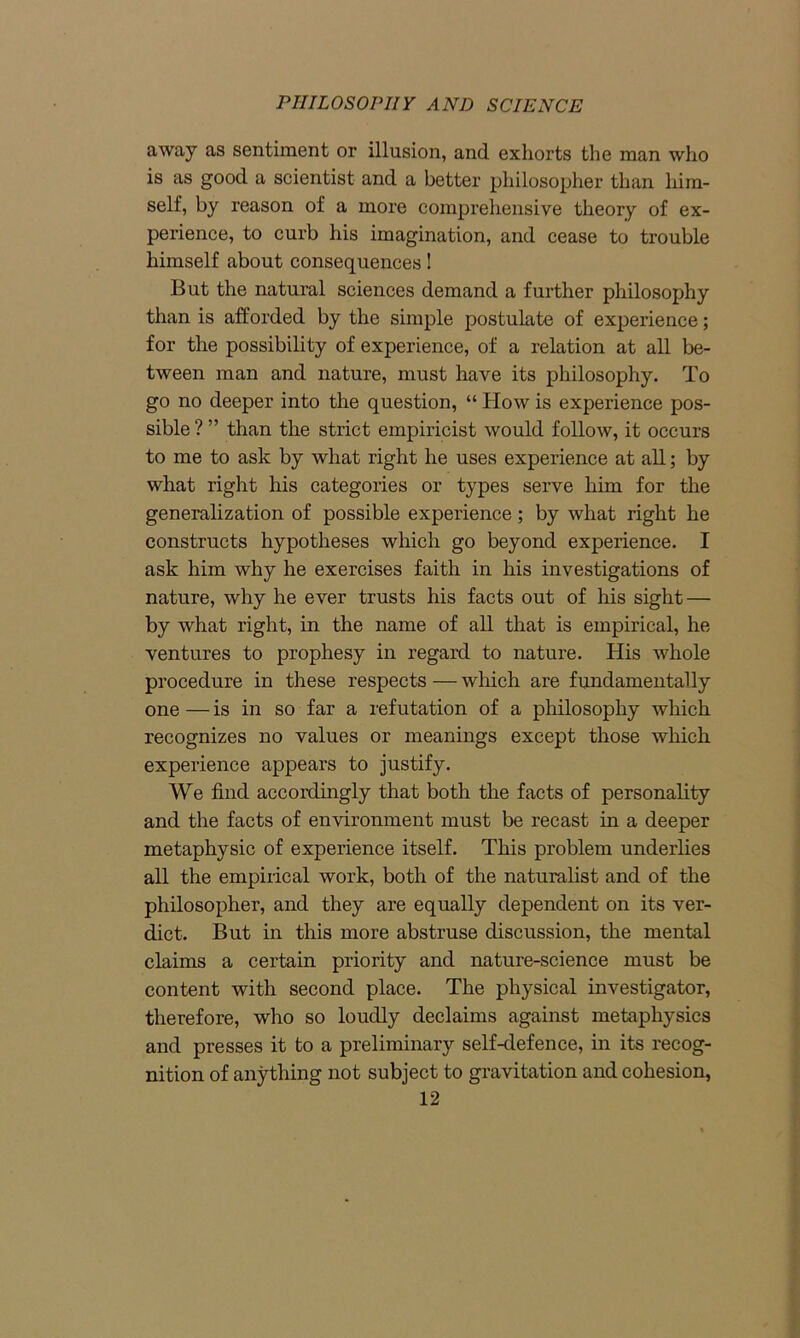 away as sentiment or illusion, and exhorts the man who is as good a scientist and a better philosopher than him- self, by reason of a more comprehensive theory of ex- perience, to curb his imagination, and cease to trouble himself about consequences! But the natural sciences demand a further philosophy than is afforded by the simple postulate of experience; for the possibility of experience, of a relation at all be- tween man and nature, must have its philosophy. To go no deeper into the question, “ How is experience pos- sible ? ” than the strict empiricist would follow, it occurs to me to ask by what right he uses experience at all; by what right his categories or types serve him for the generalization of possible experience; by what right he constructs hypotheses which go beyond experience. I ask him why he exercises faith in his investigations of nature, why he ever trusts his facts out of his sight — by what right, in the name of all that is empirical, he ventures to prophesy in regard to nature. His whole procedure in these respects — which are fundamentally one — is in so far a refutation of a philosophy which recognizes no values or meanings except those which experience appears to justify. We find accordingly that both the facts of personality and the facts of environment must be recast in a deeper metaphysic of experience itself. This problem underlies all the empirical work, both of the naturalist and of the philosopher, and they are equally dependent on its ver- dict. But in this more abstruse discussion, the mental claims a certain priority and nature-science must be content with second place. The physical investigator, therefore, who so loudly declaims against metaphysics and presses it to a preliminary self-defence, in its recog- nition of anything not subject to gravitation and cohesion,