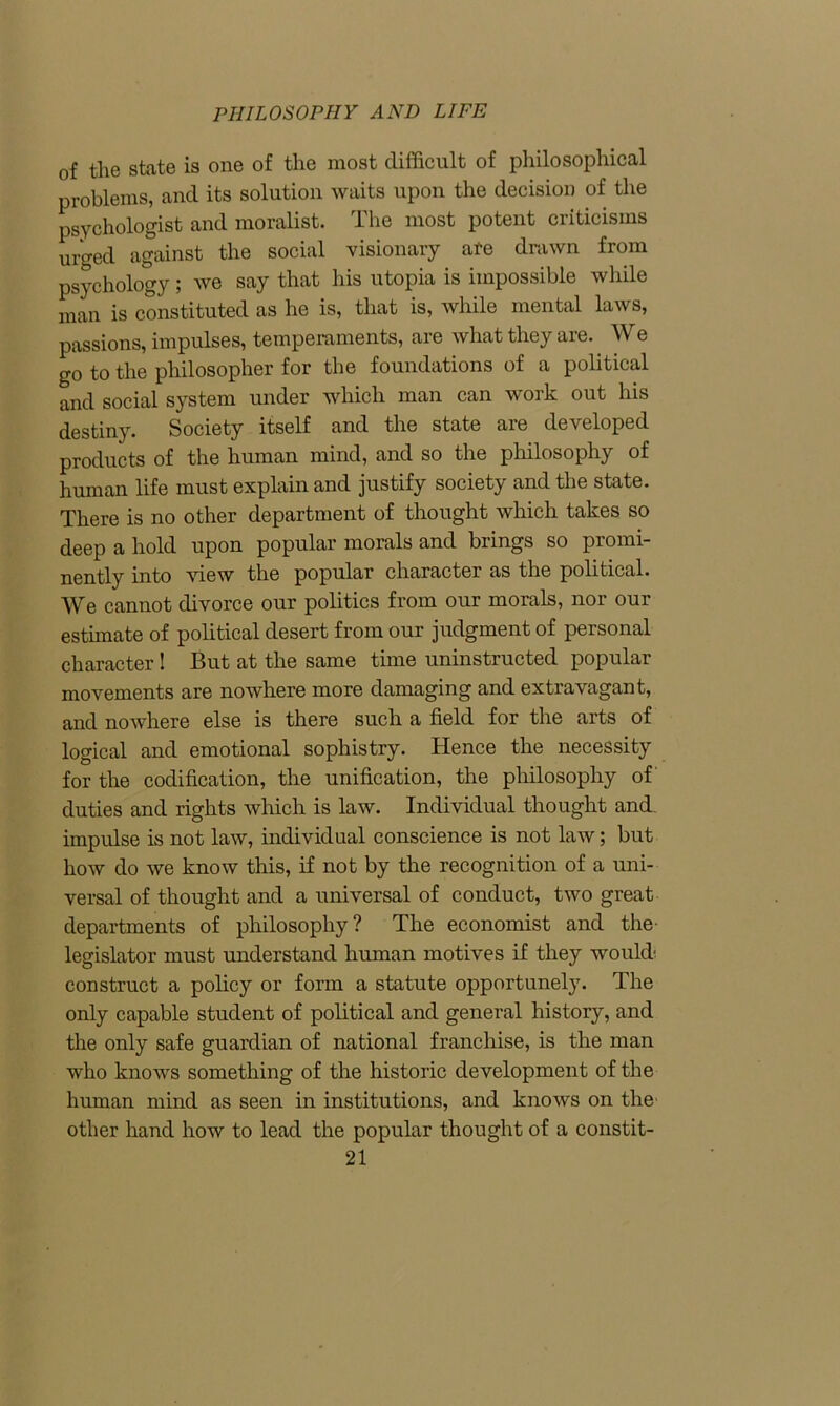 of the state is one of the most difficult of philosophical problems, and its solution waits upon the decision of the psychologist and moralist. The most potent criticisms urged against the social visionary ate drawn from psychology; we say that his utopia is impossible while man is constituted as he is, that is, while mental laws, passions, impulses, temperaments, are what they are.. We go to the philosopher for the foundations of a political and social system under which man can work out his destiny. Society itself and the state are developed products of the human mind, and so the philosophy of human life must explain and justify society and the state. There is no other department of thought which takes so deep a hold upon popular morals and brings so promi- nently into view the popular character as the political. We cannot divorce our politics from our morals, nor our estimate of political desert from our judgment of personal character! But at the same time uninstructed popular movements are nowhere more damaging and extravagant, and nowhere else is there such a field for the arts of logical and emotional sophistry. Hence the necessity for the codification, the unification, the philosophy of duties and rights which is law. Individual thought and impulse is not law, individual conscience is not law; but how do we know this, if not by the recognition of a uni- versal of thought and a universal of conduct, two great departments of philosophy? The economist and the legislator must understand human motives if they would construct a policy or form a statute opportunely. The only capable student of political and general history, and the only safe guardian of national franchise, is the man who knows something of the historic development of the human mind as seen in institutions, and knows on the other hand how to lead the popular thought of a constit-