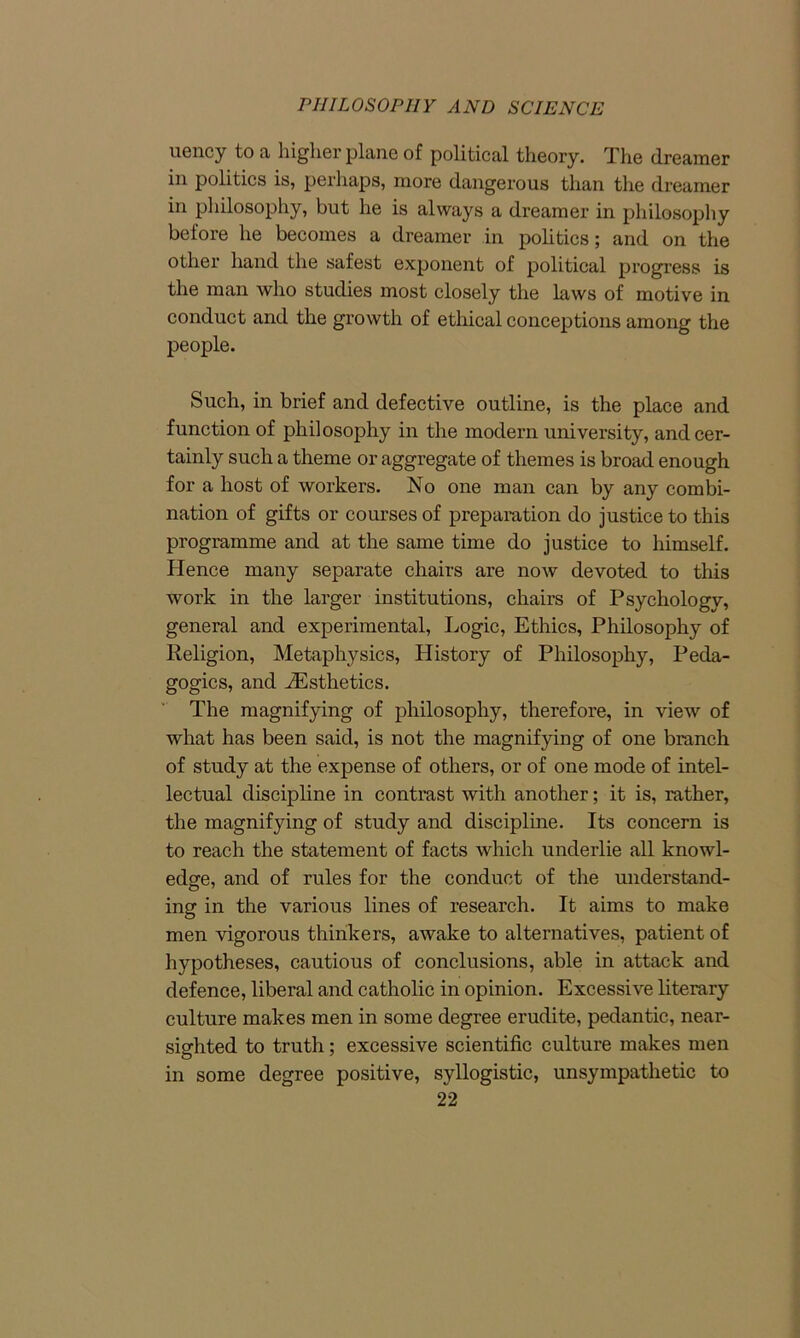 uency to a higher plane of political theory. The dreamer in politics is, perhaps, more dangerous than the dreamer in philosophy, but he is always a dreamer in philosophy before he becomes a dreamer in politics; and on the other hand the safest exponent of political progress is the man who studies most closely the laws of motive in conduct and the growth of ethical conceptions among the people. Such, in brief and defective outline, is the place and function of philosophy in the modern university, and cer- tainly such a theme or aggregate of themes is broad enough for a host of workers. No one man can by any combi- nation of gifts or courses of preparation do justice to this programme and at the same time do justice to himself. Hence many separate chairs are now devoted to this work in the larger institutions, chairs of Psychology, general and experimental, Logic, Ethics, Philosophy of Religion, Metaphysics, History of Philosophy, Peda- gogics, and ^Esthetics. The magnifying of philosophy, therefore, in view of what has been said, is not the magnifying of one branch of study at the expense of others, or of one mode of intel- lectual discipline in contrast with another; it is, rather, the magnifying of study and discipline. Its concern is to reach the statement of facts which underlie all knowl- edge, and of rules for the conduct of the understand- ing in the various lines of research. It aims to make men vigorous thinkers, awake to alternatives, patient of hypotheses, cautious of conclusions, able in attack and defence, liberal and catholic in opinion. Excessive literary culture makes men in some degree erudite, pedantic, near- sighted to truth; excessive scientific culture makes men in some degree positive, syllogistic, unsympathetic to