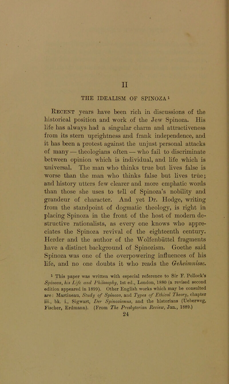 II THE IDEALISM OF SPINOZA1 Recent years have been rich in discussions of the historical position and work of the Jew Spinoza. His life has always had a singular charm and attractiveness from its stern uprightness and frank independence, and it has been a protest against the unjust personal attacks of many — theologians often — who fail to discriminate between opinion which is individual, and life which is universal. The man who thinks true but lives false is worse than the man who thinks false but lives true; and history utters few clearer and more emphatic words than those she uses to tell of Spinoza’s nobility and grandeur of character. And yet Dr. Hodge, writing from the standpoint of dogmatic theology, is right in placing Spinoza in the front of the host of modern de- structive rationalists, as every one knows who appre- ciates the Spinoza revival of the eighteenth century. Herder and the author of the Wolfenbiittel fragments have a distinct background of Spinozism. Goethe said Spinoza was one of the overpowering influences of his life, and no one doubts it who reads the Creheimnissc. 1 This paper was ■written with especial reference to Sir F. Pollock’s Spinoza, his Life and Philosophy, 1st ed., London, 1880 (a revised second edition appeared in 1899). Other English works which may be consulted are: Martineau, Study of Spinoza, and Types of Ethical Theory, chapter iii., hk. i., Sigwart, Der Spinozismus, and the historians (Ueberweg, Fischer, Erdmann). (From The Presbyterian Review, Jan., 1889.)