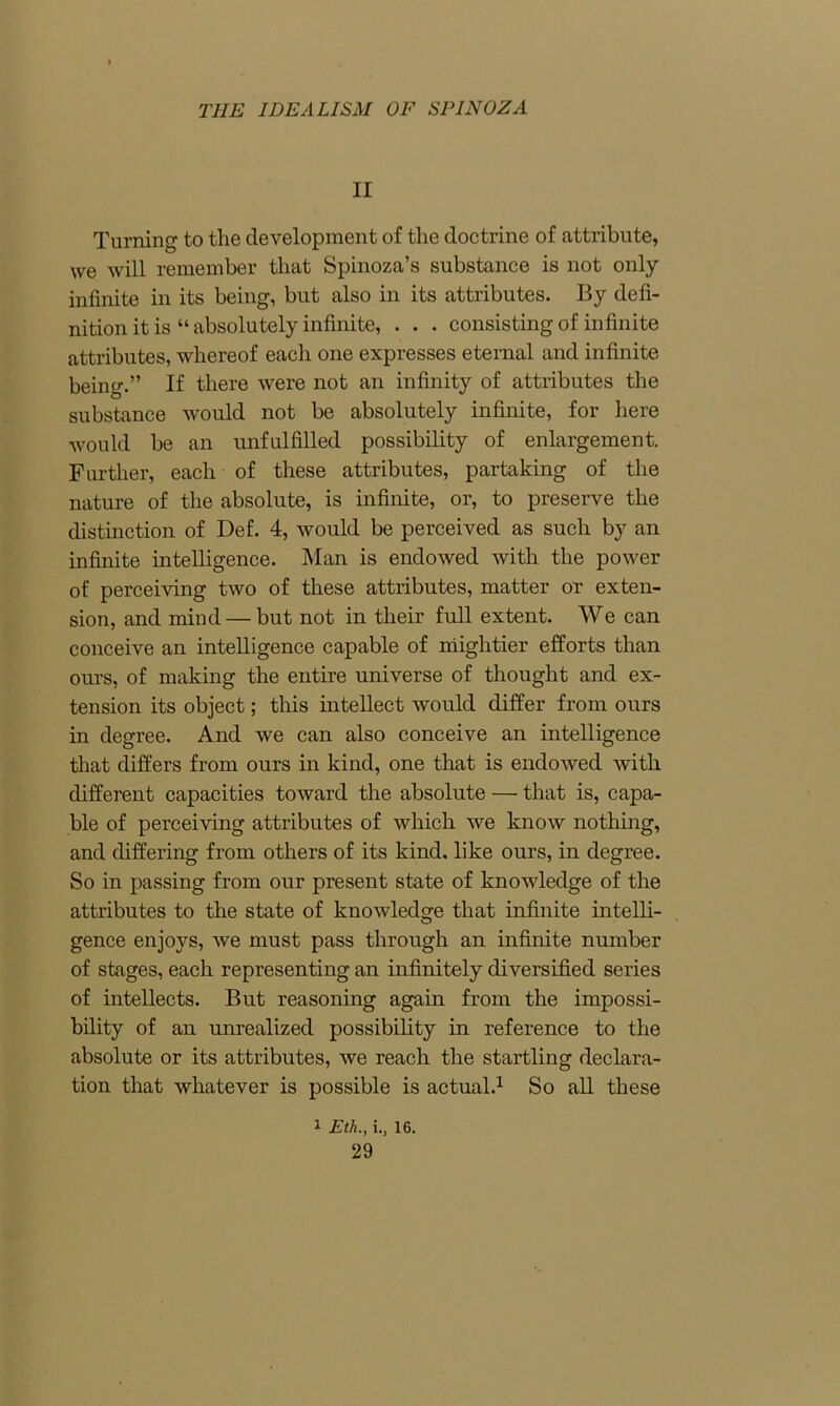 II Turning to the development of the doctrine of attribute, we will remember that Spinoza’s substance is not only infinite in its being, but also in its attributes. By defi- nition it is “ absolutely infinite, . . . consisting of infinite attributes, whereof each one expresses eternal and infinite being.” If there were not an infinity of attributes the substance would not be absolutely infinite, for here would be an unfulfilled possibility of enlargement. Further, each of these attributes, partaking of the nature of the absolute, is infinite, or, to preserve the distinction of Def. 4, would be perceived as such by an infinite intelligence. Man is endowed with the power of perceiving two of these attributes, matter or exten- sion, and mind—but not in their full extent. We can conceive an intelligence capable of mightier efforts than ours, of making the entire universe of thought and ex- tension its object; this intellect would differ from ours in degree. And we can also conceive an intelligence that differs from ours in kind, one that is endowed with different capacities toward the absolute — that is, capa- ble of perceiving attributes of which we know nothing, and differing from others of its kind, like ours, in degree. So in passing from our present state of knowledge of the attributes to the state of knowledge that infinite intelli- gence enjoys, we must pass through an infinite number of stages, each representing an infinitely diversified series of intellects. But reasoning again from the impossi- bility of an unrealized possibility in reference to the absolute or its attributes, we reach the startling declara- tion that whatever is possible is actual.1 So all these 1 Eth., i., 16.