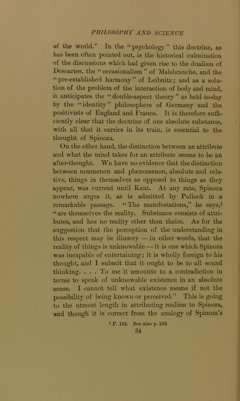 of the world.” In the “ psychology ” this doctrine, as has been often pointed out, is the historical culmination of the discussions which had given rise to the dualism of Descartes, the “ occasionalism ” of Malebranche, and the “ pre-established harmony ” of Leibnitz; and as a solu- tion of the problem of the interaction of body and mind, it anticipates the “ double-aspect theory ” as held to-day by the “ identity ” philosophers of Germany and the positivists of England and France. It is therefore suffi- ciently clear that the doctrine of one absolute substance, with all that it carries in its train, is essential to the thought of Spinoza. On the other hand, the distinction between an attribute and what the mind takes for an attribute seems to be an after-thought. We have no evidence that the distinction between noumenon and phenomenon, absolute and rela- tive, things in themselves as opposed to tilings as they appear, was current until Kant. At any rate, Spinoza nowhere urges it, as is admitted by Pollock in a remarkable passage. “The manifestations,” he says,1 “ are themselves the reality. Substance consists of attri- butes, and has no reality other than theirs. As for the suggestion that the perception of the understanding in this respect may be illusory — in other words, that the reality of things is unknowable — it is one which Spinoza was incapable of entertaining; it is wholly foreign to his thought, and I submit that it ought to be to all sound thinking. ... To me it amounts to a contradiction in terms to speak of unknowable existence in an absolute sense. I cannot tell what existence means if not the possibility of being known or perceived.” This is going to the utmost length in attributing realism to Spinoza, and though it is correct from the analogy of Spinoza’s 1 P. 163. See also p. 299.