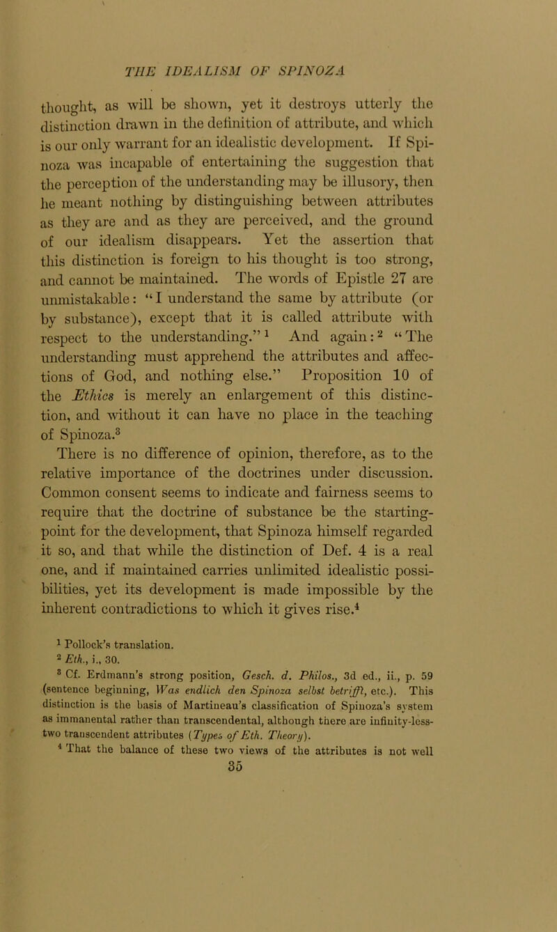 thought, as will be shown, yet it destroys utterly the distinction drawn in the definition of attribute, and which is our only warrant for an idealistic development. If Spi- noza was incapable of entertaining the suggestion that the perception of the understanding may be illusory, then lie meant nothing by distinguishing between attributes as they are and as they are perceived, and the ground of our idealism disappears. Yet the assertion that this distinction is foreign to his thought is too strong, and cannot be maintained. The words of Epistle 27 are unmistakable: “ I understand the same by attribute (or by substance), except that it is called attribute with respect to the understanding.”1 And again:2 “ The understanding must apprehend the attributes and affec- tions of God, and nothing else.” Proposition 10 of the Ethics is merely an enlargement of this distinc- tion, and without it can have no place in the teaching of Spinoza.3 There is no difference of opinion, therefore, as to the relative importance of the doctrines under discussion. Common consent seems to indicate and fairness seems to require that the doctrine of substance be the starting- point for the development, that Spinoza himself regarded it so, and that while the distinction of Def. 4 is a real one, and if maintained carries unlimited idealistic possi- bilities, yet its development is made impossible by the inherent contradictions to which it gives rise.4 1 Pollock’s translation. 2 Eth., j., 30. 8 Cf. Erdmann’s strong position, Gesch. d. Philos., 3d ed., ii., p. 59 (sentence beginning, Was endlich den Spinoza selbst betriffl, etc.). This distinction is the basis of Martiueau’s classification of Spinoza’s system as immanental rather than transcendental, although there are infiuity-less- ttvo transcendent attributes [Types of Eth. Theory). 4 That the balance of these two views of the attributes is not well