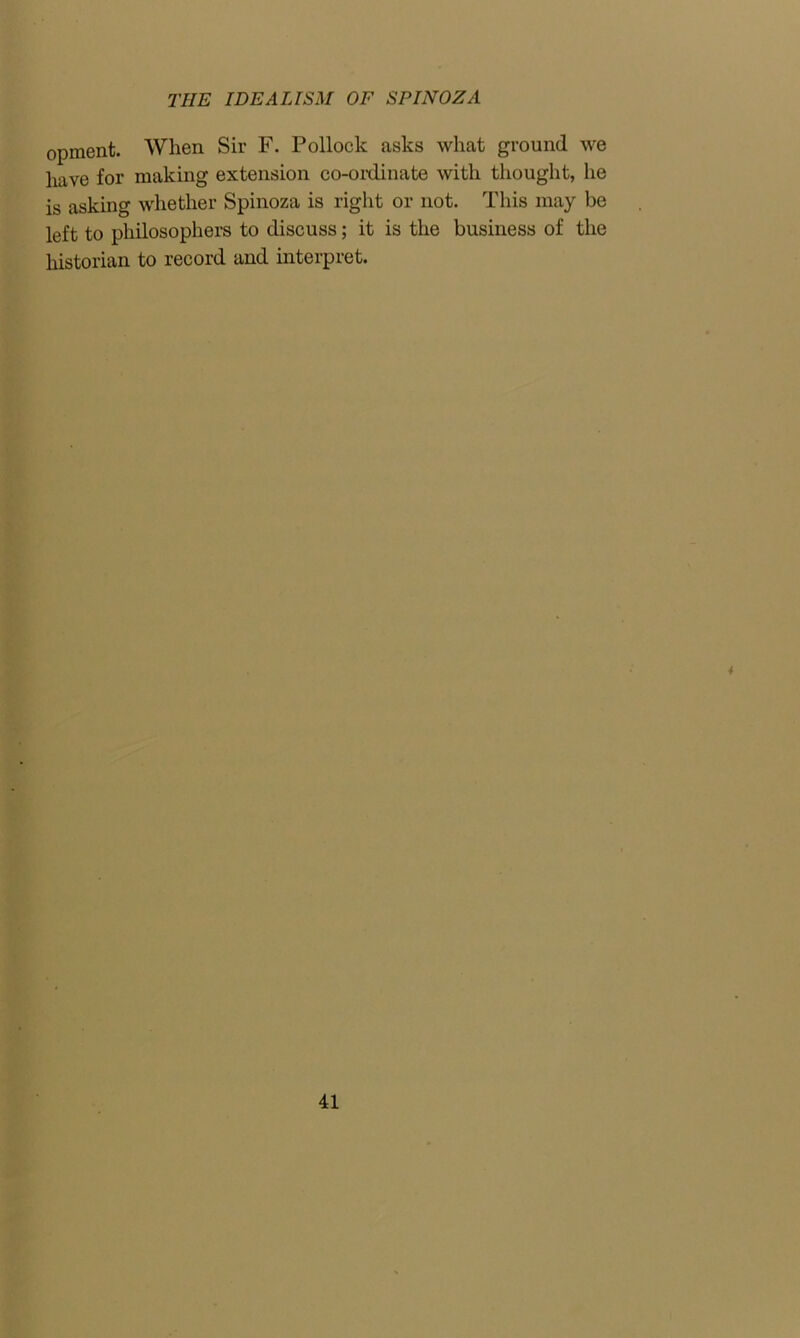 opment. When Sir F. Pollock asks what ground we have for making extension co-ordinate with thought, he is asking whether Spinoza is right or not. This may be left to philosophers to discuss; it is the business of the historian to record and interpret. 4