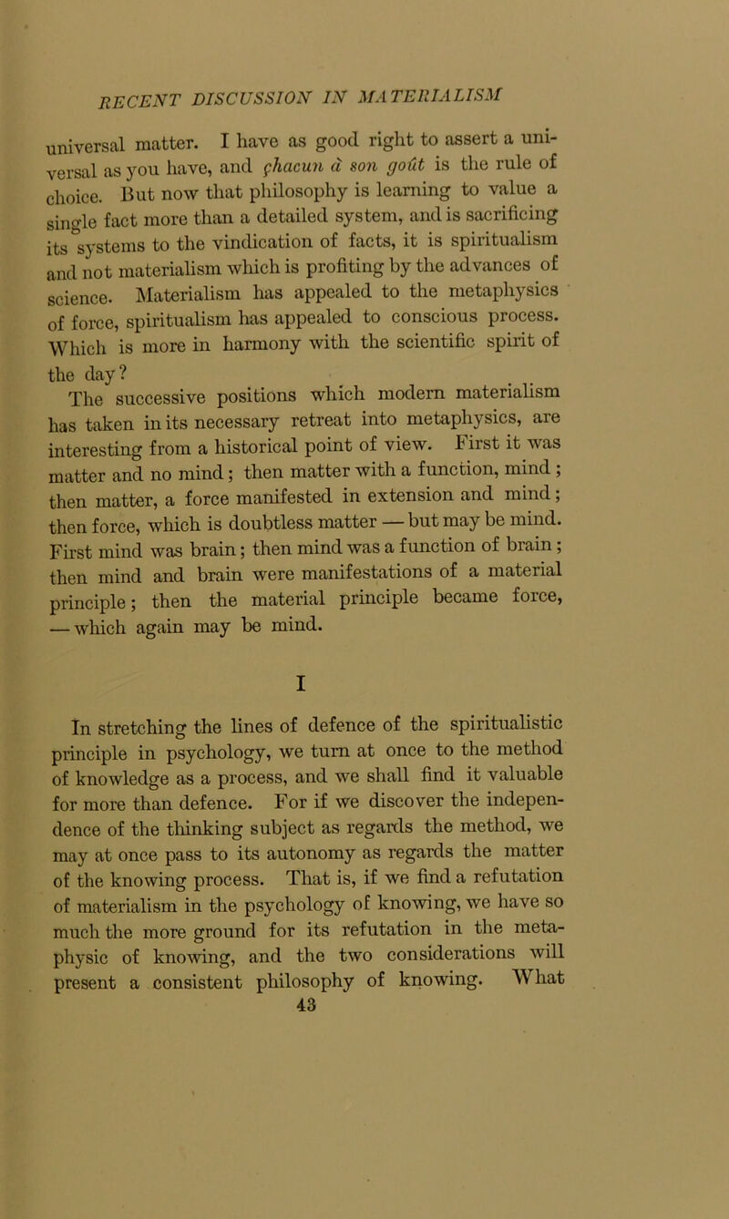 recent discussion in materialism universal matter. I have as good right to assert a uni- versal as you have, and ghacun a son gold is the rule of choice. But now that philosophy is learning to value a single fact more than a detailed system, and is sacrificing its systems to the vindication of facts, it is spiritualism and not materialism which is profiting by the advances of science. Materialism has appealed to the metaphysics of force, spiritualism has appealed to conscious process. Which is more in harmony with the scientific spirit of the day? The successive positions which modern materialism has taken in its necessary retreat into metaphysics, are interesting from a historical point of view. First it was matter and no mind; then matter with a function, mind ; then matter, a force manifested in extension and mind; then force, which is doubtless matter — but may be mind. First mind was brain; then mind was a function of biain; then mind and brain were manifestations of a material principle; then the material principle became force, — which again may be mind. I In stretching the fines of defence of the spiritualistic principle in psychology, we turn at once to the method of knowledge as a process, and we shall find it valuable for more than defence. For if we discover the indepen- dence of the thinking subject as regards the method, we may at once pass to its autonomy as regards the matter of the knowing process. That is, if we find a refutation of materialism in the psychology of knowing, we have so much the more ground for its refutation in the meta- physic of knowing, and the two considerations will present a consistent philosophy of knowing. What