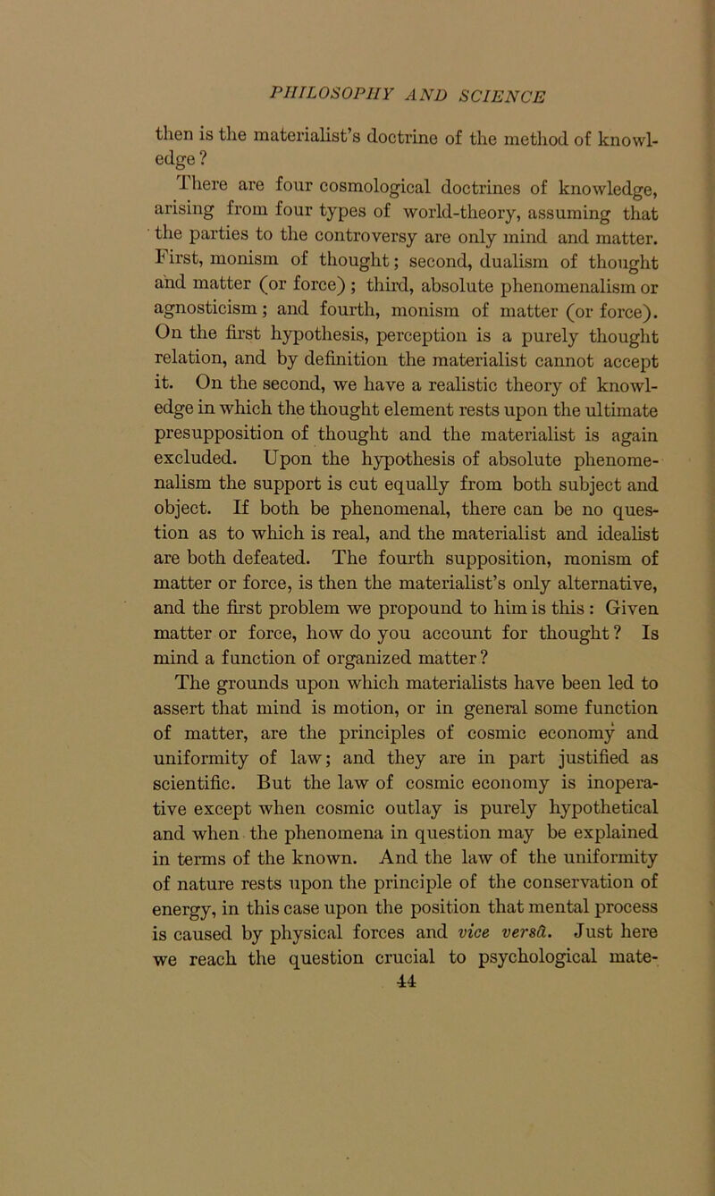 then is the materialist’s doctrine of the method of knowl- edge ? ■There are four cosmological doctrines of knowledge, arising from four types of world-theory, assuming that the parties to the controversy are only mind and matter. First, monism of thought; second, dualism of thought and matter (or force) ; third, absolute phenomenalism or agnosticism; and fourth, monism of matter (or force). On the first hypothesis, perception is a purely thought relation, and by definition the materialist cannot accept it. On the second, we have a realistic theory of knowl- edge in which the thought element rests upon the ultimate presupposition of thought and the materialist is again excluded. Upon the hypothesis of absolute phenome- nalism the support is cut equally from both subject and object. If both be phenomenal, there can be no ques- tion as to which is real, and the materialist and idealist are both defeated. The fourth supposition, monism of matter or force, is then the materialist’s only alternative, and the first problem we propound to him is this : Given matter or force, how do you account for thought ? Is mind a function of organized matter? The grounds upon which materialists have been led to assert that mind is motion, or in general some function of matter, are the principles of cosmic economy and uniformity of law; and they are in part justified as scientific. But the law of cosmic economy is inopera- tive except when cosmic outlay is purely hypothetical and when the phenomena in question may be explained in terms of the known. And the law of the uniformity of nature rests upon the principle of the conservation of energy, in this case upon the position that mental process is caused by physical forces and vice verscL. Just here we reach the question crucial to psychological mate-