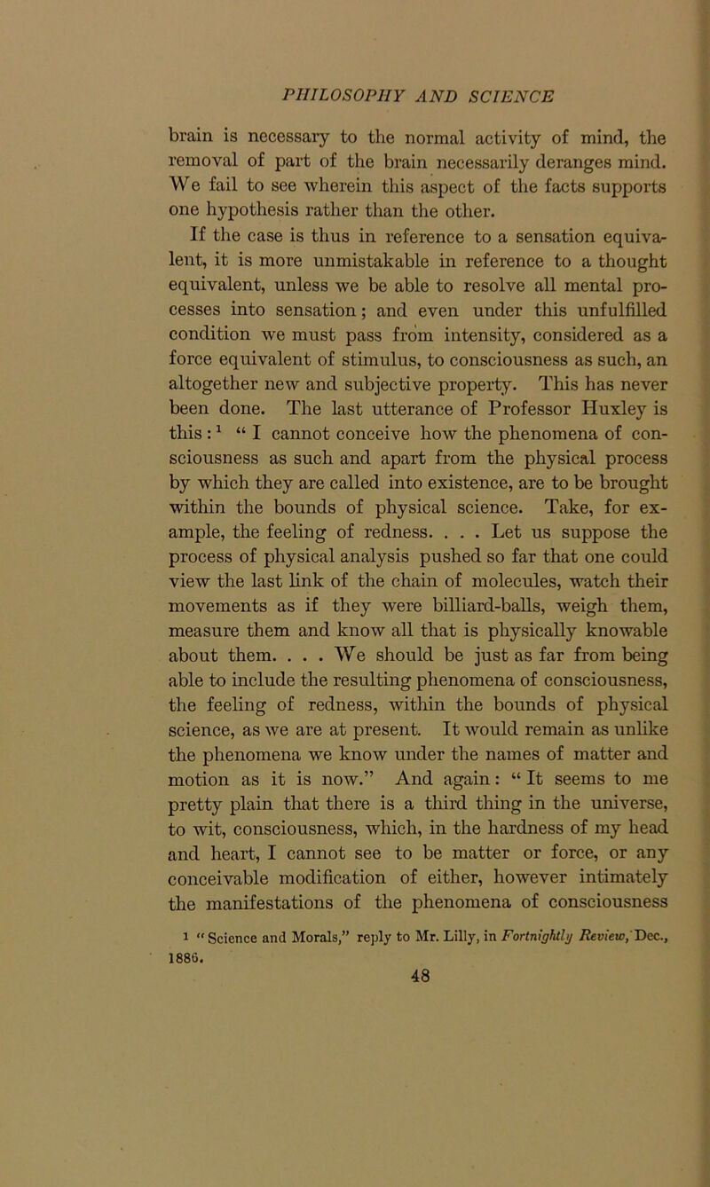 brain is necessary to the normal activity of mind, the removal of part of the brain necessarily deranges mind. We fail to see wherein this aspect of the facts supports one hypothesis rather than the other. If the case is thus in reference to a sensation equiva- lent, it is more unmistakable in reference to a thought equivalent, unless we be able to resolve all mental pro- cesses into sensation; and even under this unfulfilled condition we must pass from intensity, considered as a force equivalent of stimulus, to consciousness as such, an altogether new and subjective property. This has never been done. The last utterance of Professor Huxley is this :1 “I cannot conceive how the phenomena of con- sciousness as such and apart from the physical process by which they are called into existence, are to be brought within the bounds of physical science. Take, for ex- ample, the feeling of redness. . . . Let us suppose the process of physical analysis pushed so far that one could view the last link of the chain of molecules, watch their movements as if they were billiard-balls, weigh them, measure them and know all that is physically knowable about them. ... We should be just as far from being able to include the resulting phenomena of consciousness, the feeling of redness, within the bounds of physical science, as we are at present. It would remain as unlike the phenomena we know under the names of matter and motion as it is now.” And again: “ It seems to me pretty plain that there is a third thing in the universe, to wit, consciousness, which, in the hardness of my head and heart, I cannot see to be matter or force, or any conceivable modification of either, however intimately the manifestations of the phenomena of consciousness 1 “ Science and Morals,” reply to Mr. Lilly, in Fortnightly Review, Dec., 1880.