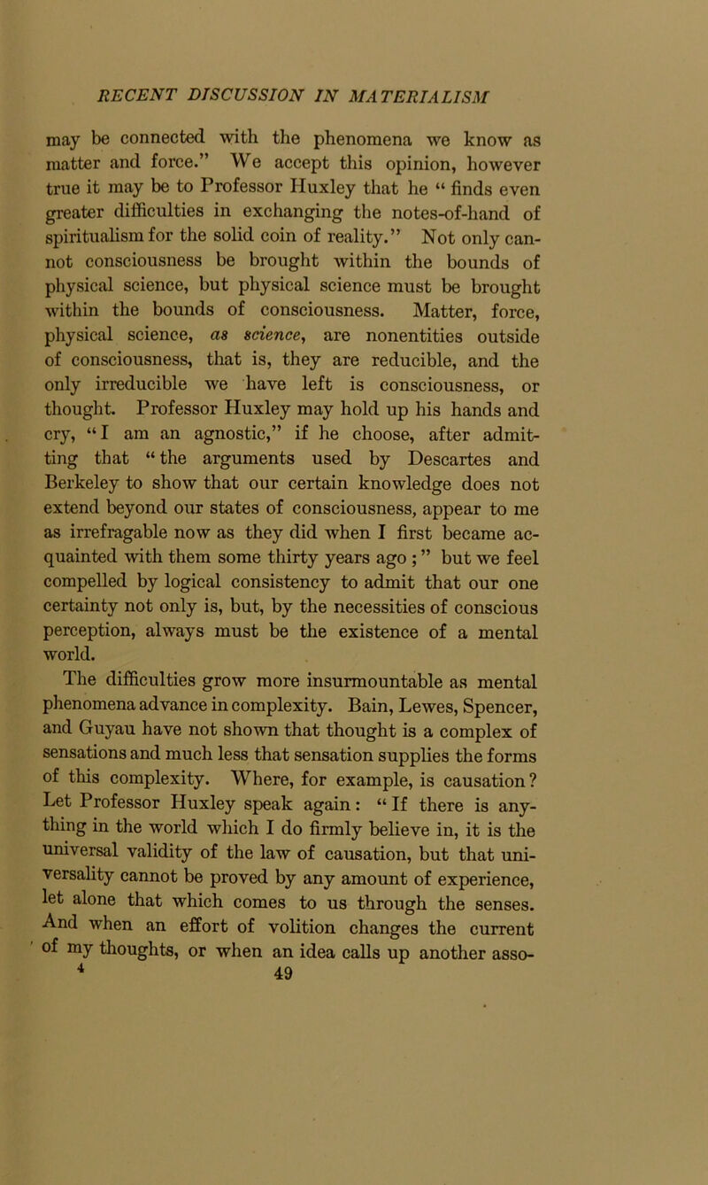 may be connected with the phenomena we know as matter and force.” We accept this opinion, however true it may be to Professor Huxley that he “ finds even greater difficulties in exchanging the notes-of-hand of spiritualism for the solid coin of reality.” Not only can- not consciousness be brought within the bounds of physical science, but physical science must be brought within the bounds of consciousness. Matter, force, physical science, as science, are nonentities outside of consciousness, that is, they are reducible, and the only irreducible we have left is consciousness, or thought. Professor Huxley may hold up his hands and cry, “I am an agnostic,” if he choose, after admit- ting that “ the arguments used by Descartes and Berkeley to show that our certain knowledge does not extend beyond our states of consciousness, appear to me as irrefragable now as they did when I first became ac- quainted with them some thirty years ago ; ” but we feel compelled by logical consistency to admit that our one certainty not only is, but, by the necessities of conscious perception, always must be the existence of a mental world. The difficulties grow more insurmountable as mental phenomena advance in complexity. Bain, Lewes, Spencer, and Guyau have not shown that thought is a complex of sensations and much less that sensation supplies the forms of this complexity. Where, for example, is causation? Let Professor Huxley speak again: “ If there is any- thing in the world which I do firmly believe in, it is the universal validity of the law of causation, but that uni- versality cannot be proved by any amount of experience, let alone that which comes to us through the senses. And when an effort of volition changes the current of my thoughts, or when an idea calls up another asso- 4 A Q