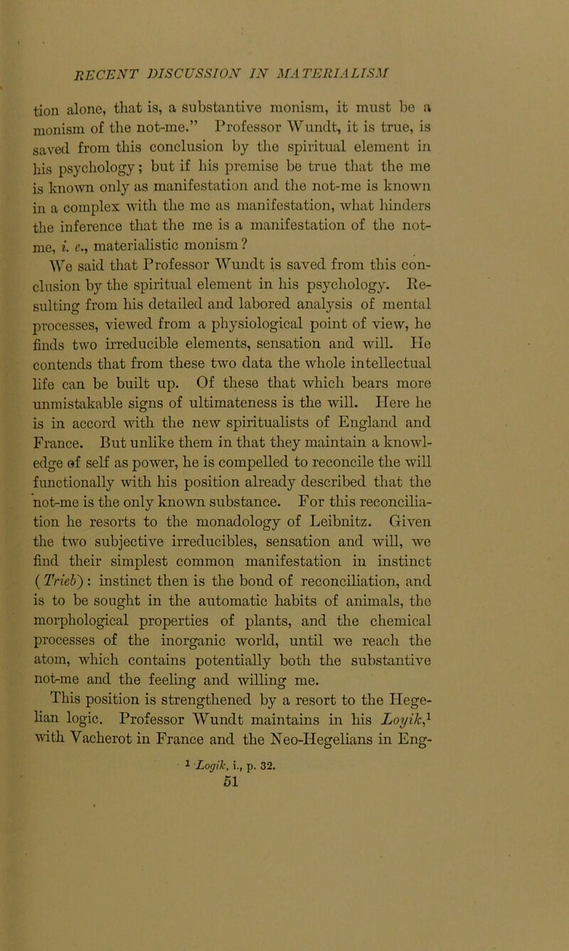 tion alone, that is, a substantive monism, it must be a monism of the not-rne.” Professor Wundt, it is true, is saved from this conclusion by the spiritual element in his psychology; but if his premise be true that the me is known only as manifestation and the not-me is known in a complex with the me as manifestation, what hinders the inference that the me is a manifestation of the not- me, i. c., materialistic monism ? We said that Professor Wundt is saved from this con- clusion by the spiritual element in his psychology. Re- sulting from his detailed and labored analysis of mental processes, viewed from a physiological point of view, he finds two irreducible elements, sensation and will. He contends that from these two data the whole intellectual life can be built up. Of these that which bears more unmistakable signs of ultimateness is the will. Here he is in accord with the new spiritualists of England and France. But unlike them in that they maintain a knowl- edge of self as power, he is compelled to reconcile the will functionally with his position already described that the not-me is the only known substance. For this reconcilia- tion he resorts to the monadology of Leibnitz. Given the two subjective irreducibles, sensation and will, we find their simplest common manifestation in instinct (Tricb'): instinct then is the bond of reconciliation, and is to be sought in the automatic habits of animals, the morphological properties of plants, and the chemical processes of the inorganic world, until we reach the atom, which contains potentially both the substantive not-me and the feeling and willing me. This position is strengthened by a resort to the Hege- lian logic. Professor Wundt maintains in his LoyikJ- with Vacherot in France and the Neo-Hegelians in Eng- 1 Logik, i., p. 32.