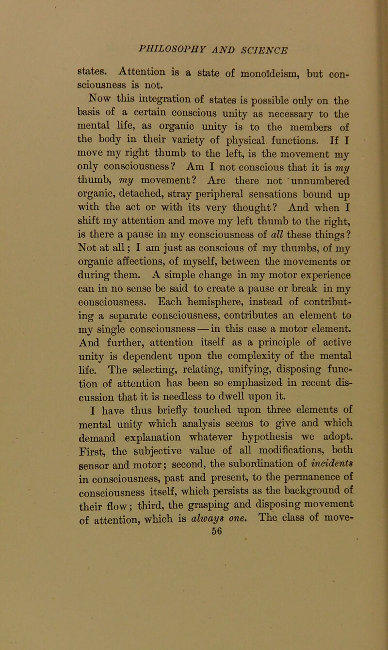 states. Attention is a state of monoldeism, but con- sciousness is not. Now this integration of states is possible only on the basis of a certain conscious unity as necessary to the mental life, as organic unity is to the members of the body in their variety of physical, functions. If I move my right thumb to the left, is the movement my only consciousness ? Am I not conscious that it is my thumb, my movement? Are there not unnumbered organic, detached, stray peripheral sensations bound up with the act or with its very thought? And when I shift my attention and move my left thumb to the right, is there a pause in my consciousness of all these things ? Not at all; I am just as conscious of my thumbs, of my organic affections, of myself, between the movements or during them. A simple change in my motor experience can in no sense be said to create a pause or break in my consciousness. Each hemisphere, instead of contribut- ing a separate consciousness, contributes an element to my single consciousness — in this case a motor element. And further, attention itself as a principle of active unity is dependent upon the complexity of the mental life. The selecting, relating, unifying, disposing func- tion of attention has been so emphasized in recent dis- cussion that it is needless to dwell upon it. I have thus briefly touched upon three elements of mental unity which analysis seems to give and which demand explanation whatever hypothesis we adopt. First, the subjective value of all modifications, both sensor and motor; second, the subordination of incidents in consciousness, past and present, to the permanence of consciousness itself, which persists as the background of their flow; third, the grasping and disposing movement of attention, which is always one. The class of move-