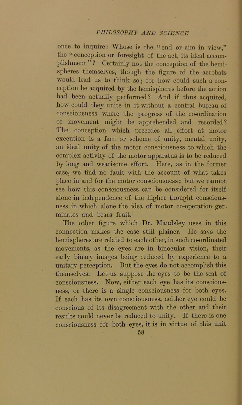 once to inquire: Whose is the “ end or aim in view,” the “ conception or foresight of the act, its ideal accom- plishment ” ? Certainly not the conception of the hemi- spheres themselves, though the figure of the acrobats would lead us to think so; for how could such a con- ception be acquired by the hemispheres before the action had been actually performed? And if thus acquired, how could they unite in it without a central bureau of consciousness where the progress of the co-ordination of movement might be apprehended and recorded ? The conception which precedes all. effort at motor execution is a fact or scheme of unity, mental unity, an ideal unity of the motor consciousness to which the complex activity of the motor apparatus is to be reduced by long and wearisome effort. Here, as in the former case, we find no fault with the account of what takes place in and for the motor consciousness; but we cannot see how this consciousness can be considered for itself alone in independence of the higher thought conscious- ness in which alone the idea of motor co-operation ger- minates and bears fruit. The other figure which Dr. Maudsley uses in this connection makes the case still plainer. He says the hemispheres are related to each other, in such co-ordinated movements, as the eyes are in binocular vision, their early binary images being reduced by experience to a unitary perception. But the eyes do not accomplish this themselves. Let us suppose the eyes to be the seat of consciousness. Now, either each eye has its conscious- ness, or there is a single consciousness for both eyes. If each has its own consciousness, neither eye could be conscious of its disagreement with the other and their results could never be reduced to unity. If there is one consciousness for both eyes, it is in virtue of this unit