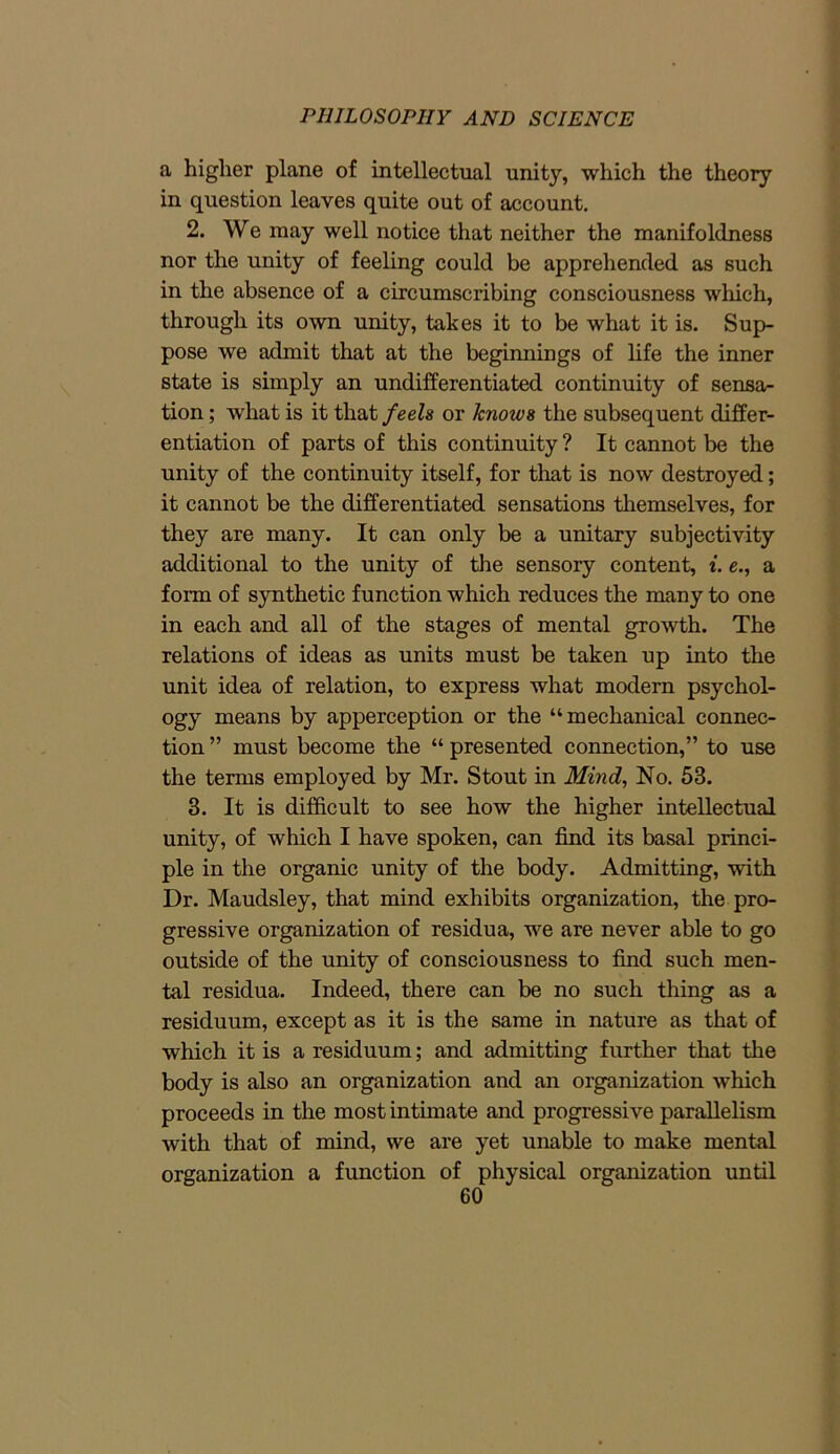 a higher plane of intellectual unity, which the theory in question leaves quite out of account. 2. We may well notice that neither the manifoldness nor the unity of feeling could be apprehended as such in the absence of a circumscribing consciousness which, through its own unity, takes it to be what it is. Sup- pose we admit that at the beginnings of life the inner state is simply an undifferentiated continuity of sensa- tion ; what is it that feels or knows the subsequent differ- entiation of parts of this continuity ? It cannot be the unity of the continuity itself, for that is now destroyed; it cannot be the differentiated sensations themselves, for they are many. It can only be a unitary subjectivity additional to the unity of the sensory content, i. e., a form of synthetic function which reduces the many to one in each and all of the stages of mental growth. The relations of ideas as units must be taken up into the unit idea of relation, to express what modern psychol- ogy means by apperception or the “mechanical connec- tion ” must become the “ presented connection,” to use the terms employed by Mr. Stout in Mind, No. 53. 3. It is difficult to see how the higher intellectual unity, of which I have spoken, can find its basal princi- ple in the organic unity of the body. Admitting, with Dr. Maudsley, that mind exhibits organization, the pro- gressive organization of residua, we are never able to go outside of the unity of consciousness to find such men- tal residua. Indeed, there can be no such thing as a residuum, except as it is the same in nature as that of which it is a residuum; and admitting further that the body is also an organization and an organization which proceeds in the most intimate and progressive parallelism with that of mind, we are yet unable to make mental organization a function of physical organization until