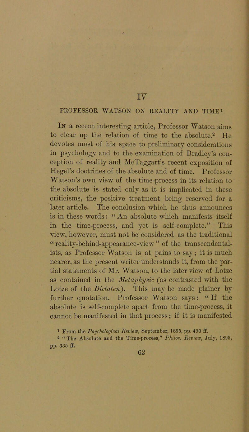 IV PROFESSOR WATSON ON REALITY AND TIME1 In a recent interesting article, Professor Watson aims to clear up the relation of time to the absolute.2 He devotes most of his space to preliminary considerations in psychology and to the examination of Bradley’s con- ception of reality and McTaggart’s recent exposition of Hegel’s doctrines of the absolute and of time. Professor Watson’s own view of the time-process in its relation to the absolute is stated only as it is implicated in these criticisms, the positive treatment being reserved for a later article. The conclusion which he thus announces is in these words: “ An absolute which manifests itself in the time-process, and yet is self-complete.” This view, however, must not be considered as the traditional “ reality-behind-appearance-view ” of the transcendental- ists, as Professor Watson is at pains to say; it is much nearer, as the present writer understands it, from the par- tial statements of Mr. Watson, to the later view of Lotze as contained in the Metaphysic (as contrasted with the Lotze of the Dictaten'). This may be made plainer by further quotation. Professor Watson says: “ If the absolute is self-complete apart from the time-process, it cannot be manifested in that process; if it is manifested 1 From the Psychological Review, September, 1895, pp. 490 ff. 2 “ The Absolute and the Time-process,” Philos. Review, July, 1895, pp. 335 ff.