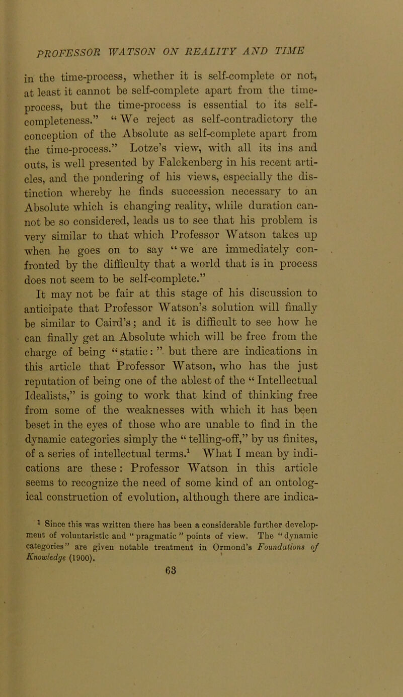 in the time-process, whether it is self-complete or not, at least it cannot be self-complete apart from the time- process, but the time-process is essential to its self- completeness.” “We reject as self-contradictory the conception of the Absolute as self-complete apart from the time-process.” Lotze’s view, with all its ins and outs, is well presented by Falckenberg in his recent arti- cles, and the pondering of his views, especially the dis- tinction whereby he finds succession necessary to an Absolute which is changing reality, while duration can- not be so considered, leads us to see that his problem is very similar to that which Professor Watson takes up -when he goes on to say “we are immediately con- fronted by the difficulty that a world that is in process does not seem to be self-complete.” It may not be fair at this stage of his discussion to anticipate that Professor Watson’s solution will finally be similar to Caird’s; and it is difficult to see how he can finally get an Absolute which will be free from the charge of being “ static: ” but there are indications in this article that Professor Watson, who has the just reputation of being one of the ablest of the “ Intellectual Idealists,” is going to work that kind of thinking free from some of the weaknesses with which it has been beset in the eyes of those who are unable to find in the dynamic categories simply the “ telling-off,” by us finites, of a series of intellectual terms.1 What I mean by indi- cations are these: Professor Watson in this article seems to recognize the need of some kind of an ontolog- ical construction of evolution, although there are indica- 1 Since this was written there has been a considerable further develop- ment of voluntaristic and “ pragmatic ” points of view. The “ dynamic categories” are given notable treatment in Ormond’s Foundations of Knowledge (1900).
