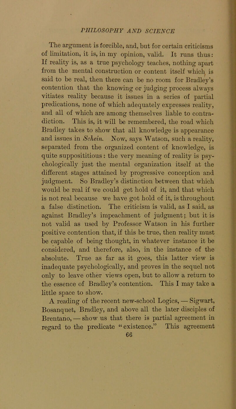 The argument is forcible, and, but for certain criticisms of limitation, it is, in my opinion, valid. It runs thus: If reality is, as a true psychology teaches, nothing apart from the mental construction or content itself which is said to be real, then there can be no room for Bradley’s contention that the knowing or judging process always vitiates reality because it issues in a series of partial predications, none of which adequately expresses reality, and all of which are among themselves liable to contra- diction. This is, it will be remembered, the road which Bradley takes to show that all knowledge is appearance and issues in Schein. Now, says Watson, such a reality, separated from the organized content of knowledge, is quite supposititious : the very meaning of reality is psy- chologically just the mental organization itself at the different stages attained by progressive conception and judgment. So Bradley’s distinction between that which would be real if we could get hold of it, and that which is not real because we have got hold of it, is throughout a false distinction. The criticism is valid, as I said, as against Bradley’s impeachment of judgment; but it is not valid as used by Professor Watson in his further positive contention that, if this be true, then reality must be capable of being thought, in whatever instance it be considered, and therefore, also, in the instance of the absolute. True as far as it goes, this latter view is inadequate psychologically, and proves in the sequel not only to leave other views open, but to allow a return to the essence of Bradley’s contention. This I may take a little space to show. A reading of the recent new-school Logics, — Sigwart, Bosanquet, Bradley, and above all the later disciples of Brentano, — show us that there is partial agreement in regard to the predicate “existence.” This agreement