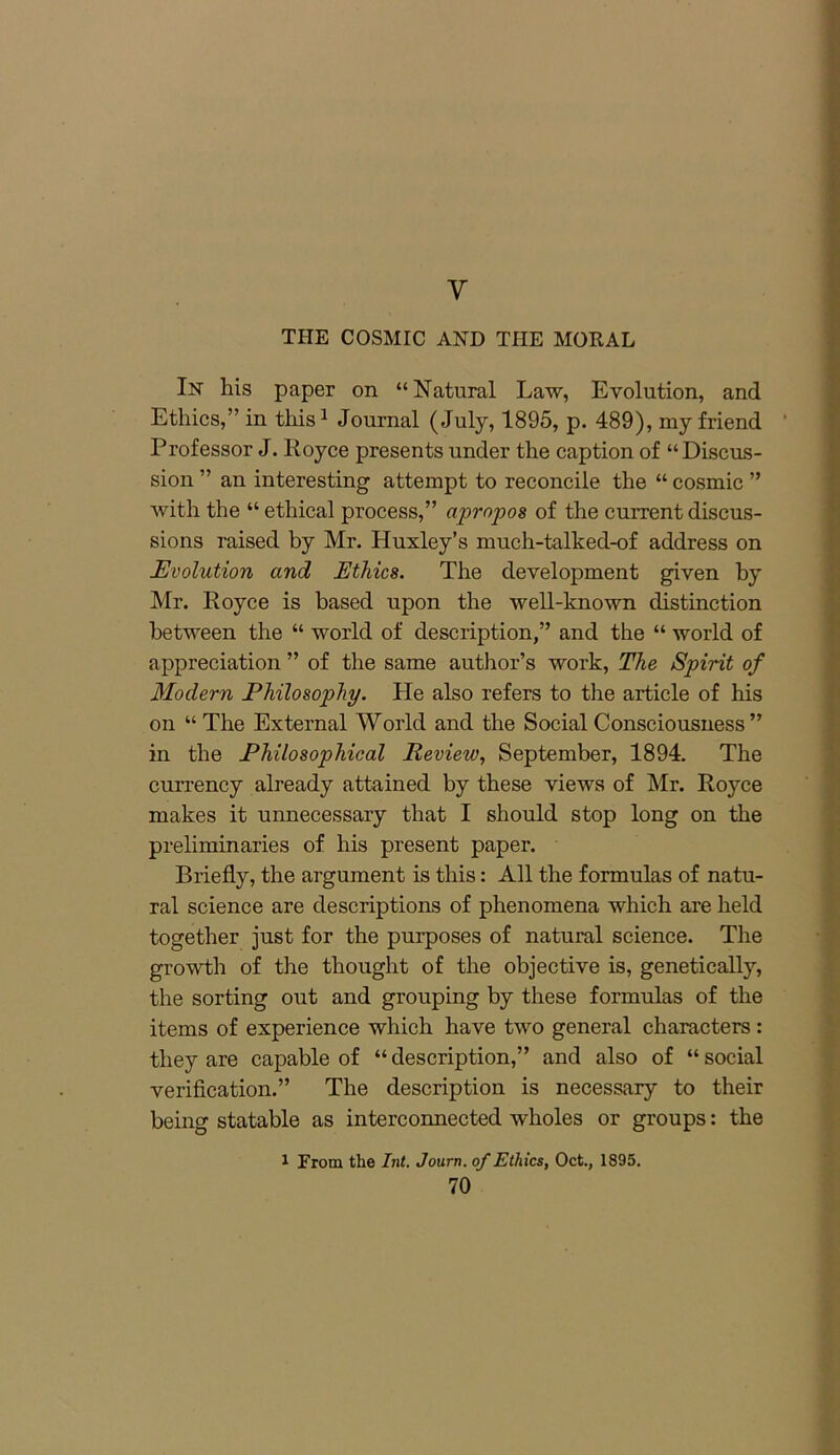 y THE COSMIC AND TIIE MORAL In his paper on “Natural Law, Evolution, and Ethics,” in this1 Journal (July, 1895, p. 489), my friend Professor J. Royce presents under the caption of “ Discus- sion ” an interesting attempt to reconcile the “ cosmic ” with the “ ethical process,” apropos of the current discus- sions raised by Mr. Huxley’s much-talked-of address on Evolution and Ethics. The development given by Mr. Royce is based upon the well-known distinction between the “ world of description,” and the “ world of appreciation ” of the same author’s work, The Spirit of Modern Philosophy. He also refers to the article of his on “The External World and the Social Consciousness ” in the Philosophical Review, September, 1894. The currency already attained by these views of Mr. Royce makes it unnecessary that I should stop long on the preliminaries of his present paper. Briefly, the argument is this: All the formulas of natu- ral science are descriptions of phenomena which are held together just for the purposes of natural science. The growth of the thought of the objective is, genetically, the sorting out and grouping by these formulas of the items of experience which have two general characters : they are capable of “ description,” and also of “ social verification.” The description is necessary to their being statable as interconnected wholes or groups: the 1 From the Int. Journ. of Ethics, Oct., 1895.