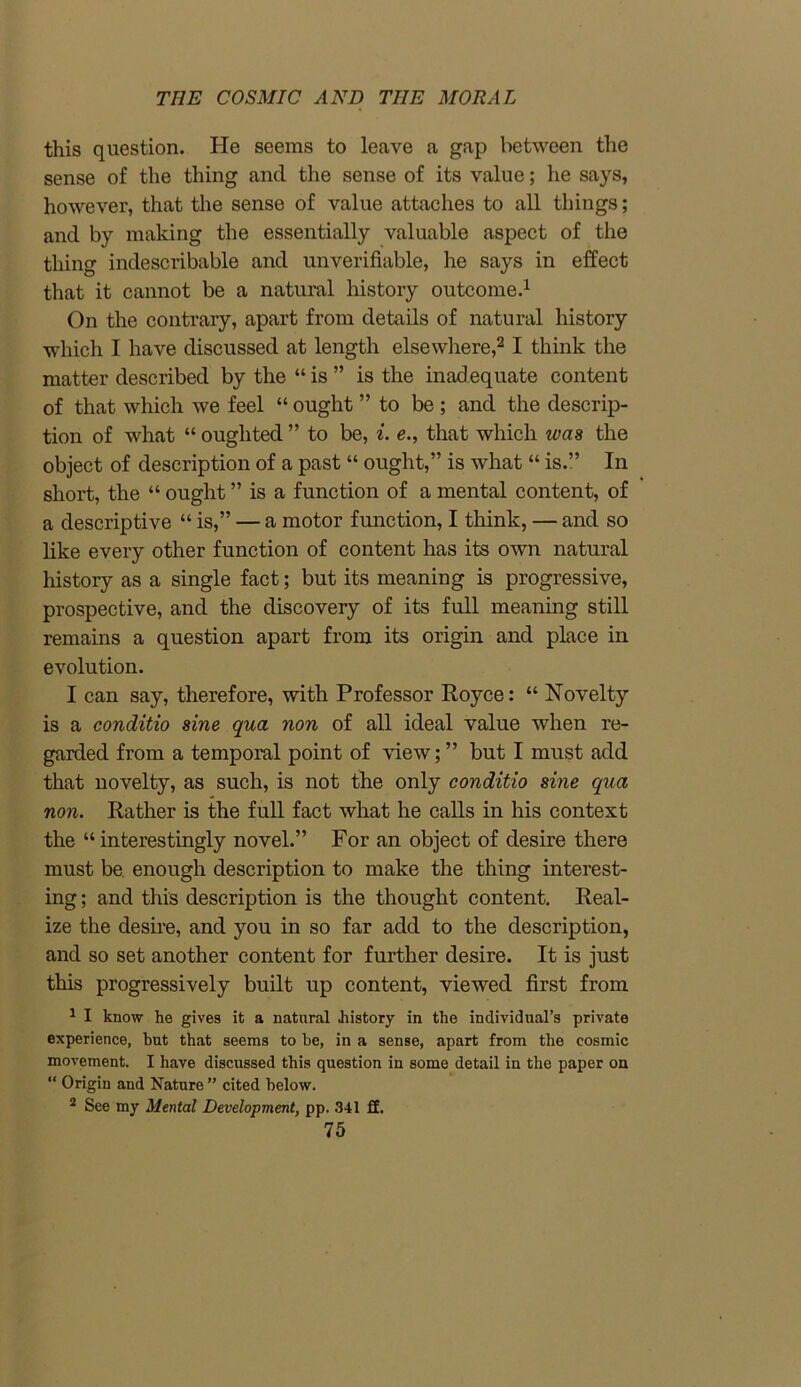 this question. He seems to leave a gap between the sense of the thing and the sense of its value; he says, however, that the sense of value attaches to all things; and by making the essentially valuable aspect of the thing indescribable and unverifiable, he says in effect that it cannot be a natural history outcome.1 On the contrary, apart from details of natural history which I have discussed at length elsewhere,21 think the matter described by the “ is ” is the inadequate content of that which we feel “ ought ” to be ; and the descrip- tion of what “ ouglited ” to be, i. e., that which was the object of description of a past “ ought,” is what “ is.” In short, the “ ought ” is a function of a mental content, of a descriptive “ is,” — a motor function, I think, — and so like every other function of content has its own natural history as a single fact; but its meaning is progressive, prospective, and the discovery of its full meaning still remains a question apart from its origin and place in evolution. I can say, therefore, with Professor Royce: “ Novelty is a conditio sine qua non of all ideal value when re- garded from a temporal point of view;” but I must add that novelty, as such, is not the only conditio sine qua non. Rather is the full fact what he calls in his context the “ interestingly novel.” For an object of desire there must be enough description to make the thing interest- ing ; and this description is the thought content. Real- ize the desire, and you in so far add to the description, and so set another content for further desire. It is just this progressively built up content, viewed first from 1 I know he gives it a natural history in the individual’s private experience, but that seems to be, in a sense, apart from the cosmic movement. I have discussed this question in some detail in the paper on “ Origin and Nature ” cited below. 2 See my Mental Development, pp. 341 ff.