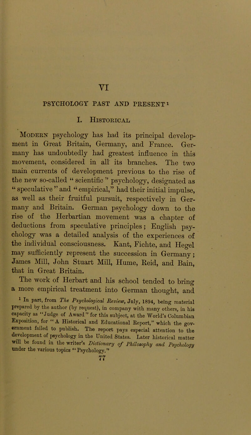 VI PSYCHOLOGY PAST AND PRESENT1 I. Historical Modern- psychology has had its principal develop- ment in Great Britain, Germany, and France. Ger- many has undoubtedly had greatest influence in this movement, considered in all its branches. The two main currents of development previous to the rise of the new so-called “ scientific ” psychology, designated as “ speculative ” and “ empirical,” had their initial impulse, as well as their fruitful pursuit, respectively in Ger- many and Britain. German psychology down to the rise of the Herbartian movement was a chapter of deductions from speculative principles; English psy- chology was a detailed analysis of the experiences of the individual consciousness. Kant, Fichte, and Hegel may sufficiently represent the succession in Germany; James Mill, John Stuart Mill, Hume, Reid, and Bain, that in Great Britain. The work of Herbart and his school tended to bring a more empirical treatment into German thought, and 1 In part, from The Psychological Review, July, 1894, being material prepared by the author (by request), in company with many others, in his capacity as “Judge of Award ” for this subject, at the World's Columbian Exposition, for “A Historical and Educational Report,” which the gov- ernment failed to publish. The report pays especial attention to the development of psychology in the United States. Later historical matter will be found in the writer’s Dictionary of Philosophy and Psychology under the various topics “Psychology.”