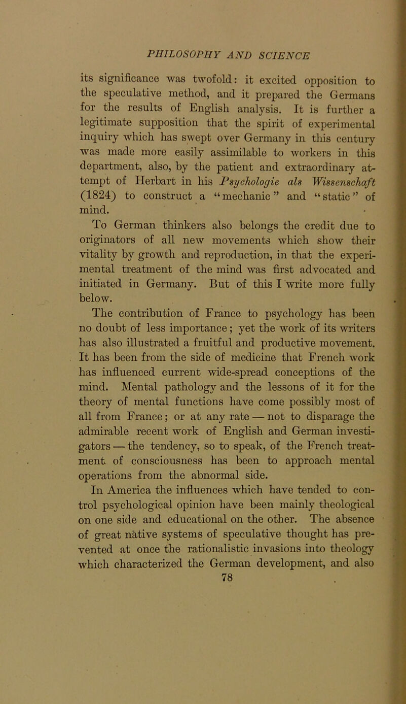 its significance was twofold: it excited opposition to the speculative method, and it prepared the Germans for the results of English analysis. It is further a legitimate supposition that the spirit of experimental inquiry which has swept over Germany in this century was made more easily assimilable to workers in this department, also, by the patient and extraordinary at- tempt of Ilerbart in his Psycliologie ala Wiaaenachaft (1824) to construct a “mechanic” and “static” of mind. To German thinkers also belongs the credit due to originators of all new movements which show their vitality by growth and reproduction, in that the experi- mental treatment of the mind was first advocated and initiated in Germany. But of this I write more fully below. The contribution of France to psychology has been no doubt of less importance; yet the work of its writers has also illustrated a fruitful and productive movement. It has been from the side of medicine that French work has influenced current wide-spread conceptions of the mind. Mental pathology and the lessons of it for the theory of mental functions have come possibly most of all from France; or at any rate — not to disparage the admirable recent work of English and German investi- gators— the tendency, so to speak, of the French treat- ment of consciousness has been to approach mental operations from the abnormal side. In America the influences which have tended to con- trol psychological opinion have been mainly theological on one side and educational on the other. The absence of great native systems of speculative thought has pre- vented at once the rationalistic invasions into theology which characterized the German development, and also