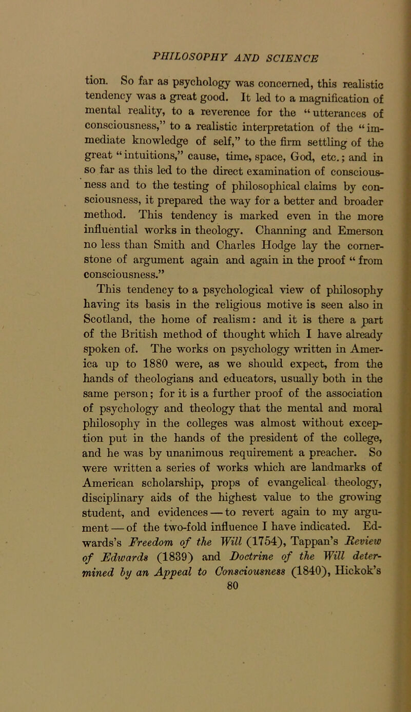 tion. So far as psychology was concerned, this realistic tendency was a great good. It led to a magnification of mental reality, to a reverence for the “utterances of consciousness,” to a realistic interpretation of the “im- mediate knowledge of self,” to the firm settling of the great “ intuitions,” cause, time, space, God, etc.; and in so far as this led to the direct examination of conscious- ness and to the testing of philosophical claims by con- sciousness, it prepared the way for a better and broader method. This tendency is marked even in the more influential works in theology. Channing and Emerson no less than Smith and Charles Hodge lay the corner- stone of argument again and again in the proof “ from consciousness.” This tendency to a psychological view of philosophy having its basis in the religious motive is seen also in Scotland, the home of realism: and it is there a part of the British method of thought which I have already spoken of. The works on psychology written in Amer- ica up to 1880 were, as we should expect, from the hands of theologians and educators, usually both in the same person; for it is a further proof of the association of psychology and theology that the mental and moral philosophy in the colleges was almost without excep- tion put in the hands of the president of the college, and he was by unanimous requirement a preacher. So were written a series of works which are landmarks of American scholarship, props of evangelical theology, disciplinary aids of the highest value to the growing student, and evidences — to revert again to my argu- ment — of the two-fold influence I have indicated. Ed- wards’s Freedom of the Will (1754), Tappan’s Review of Edwards (1839) and Doctrine of the Will deter- mined by an Appeal to Consciousness (1840), Hickok’s