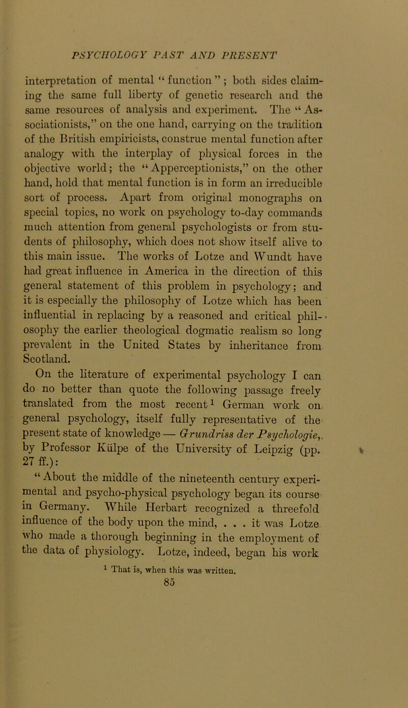 interpretation of mental “ function ” ; both sides claim- ing the same full liberty of genetic research and the same resources of analysis and experiment. The “ As- sociationists,” on the one hand, carrying on the tradition of the British empiricists, construe mental function after analogy with the interplay of physical forces in the objective world; the “ Apperceptionists,” on the other hand, hold that mental function is in form an irreducible sort of process. Apart from original monographs on special topics, no work on psychology to-day commands much attention from general psychologists or from stu- dents of philosophy, which does not show itself alive to this main issue. The works of Lotze and Wundt have had great influence in America in the direction of this general statement of this problem in psychology; and it is especially the philosophy of Lotze which has been influential in replacing by a reasoned and critical phil- ■ osophy the earlier theological dogmatic realism so long prevalent in the United States by inheritance from Scotland. On the literature of experimental psychology I can do no better than quote the following passage freely translated from the most recent1 German work on, general psychology, itself fully representative of the present state of knowledge — Grundriss der Psychologies, by Professor Iviilpe of the University of Leipzig (pp. 27 ff.): “ About the middle of the nineteenth century experi- mental and psycho-physical psychology began its course in Germany. While Herbart recognized a threefold influence of the body upon the mind, ... it was Lotze who made a thorough beginning in the employment of the data of physiology. Lotze, indeed, began his work 1 That is, when this was written.