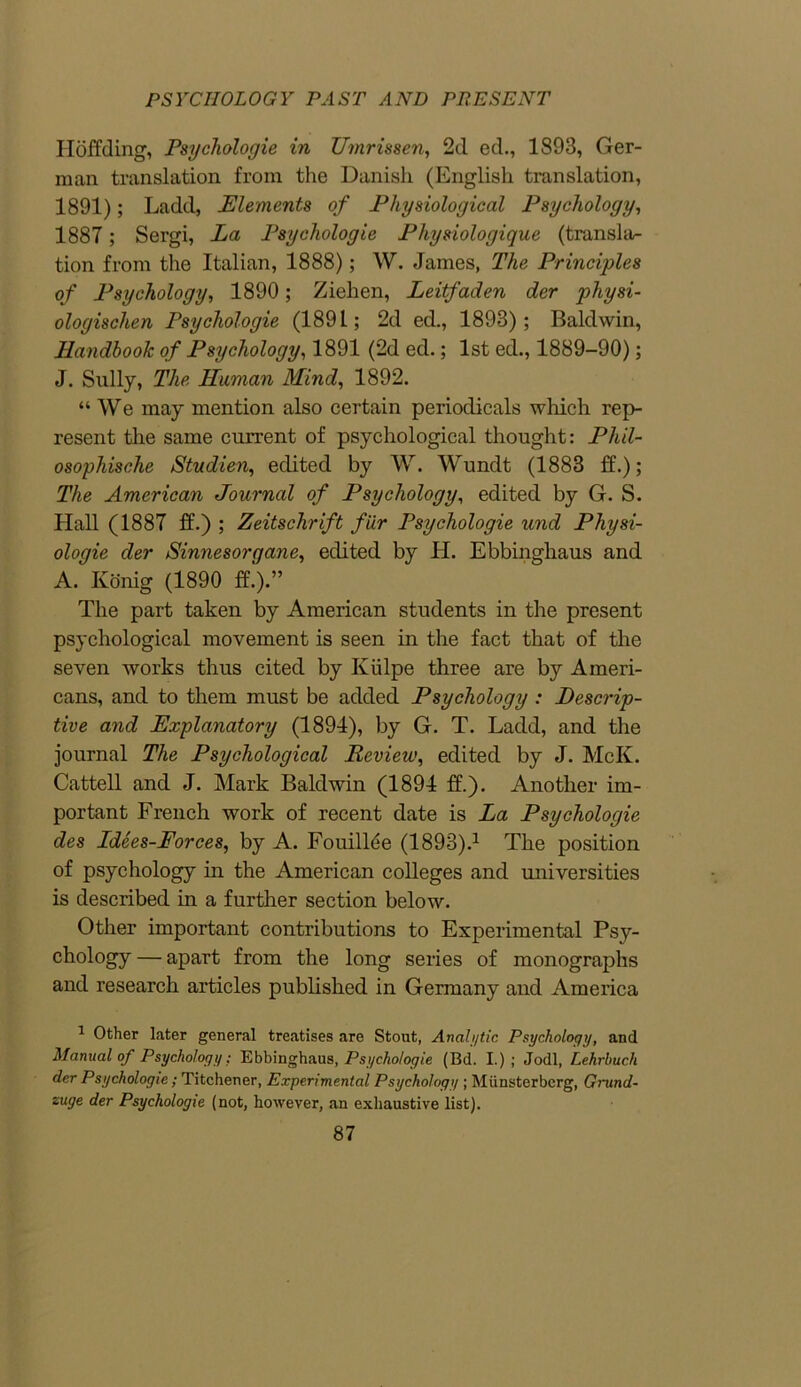 Hoffding, Psychologie in Umrissen, 2d ed., 1893, Ger- man translation from the Danish (English translation, 1891); Ladd, Elements of Physiological Psychology, 1887 ; Sergi, La Psychologie Physiologique (transla- tion from the Italian, 1888); W. James, The Principles of Psychology, 1890; Ziehen, Leitfaden der physi- ologischen Psychologie (1891; 2d ed., 1893); Baldwin, Handbook of Psychology, 1891 (2d ed.; 1st ed., 1889-90); J. Sully, The Human Mind, 1892. “ We may mention also certain periodicals which rep- resent the same current of psychological thought: Phil- osophische Studien, edited by W. Wundt (1883 ff.); The American Journal of Psychology, edited by G. S. Hall (1887 ff.) ; Zeitschrift fur Psychologie und Physi- ologic der Sinnesorgane, edited by H. Ebbinghaus and A. Konig (1890 ff!).” The part taken by American students in the present psychological movement is seen in the fact that of the seven works thus cited by Iviilpe three are by Ameri- cans, and to them must be added Psychology : Descrip- tive and Explanatory (1894), by G. T. Ladd, and the journal The Psychological Hevieiv, edited by J. McK. Cattell and J. Mark Baldwin (1894 ff.). Another im- portant French work of recent date is La Psychologie des Ldees-Forces, by A. Fouilhie (1893).1 The position of psychology in the American colleges and universities is described in a further section below. Other important contributions to Experimental Psy- chology — apart from the long series of monographs and research articles published in Germany and America 1 Other later general treatises are Stout, Analytic Psychology, and Manual of Psychology: Ebbinghaus, Psychologie (Bd. I.) ; Jodi, Lehrbucli der Psychologie; Titchener, Experimental Psychology ; Miinsterberg, Grund- zuge der Psychologie (not, however, an exhaustive list).