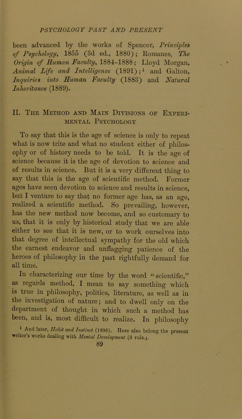 been advanced by the works of Spencer, Principles of Psychology, 1855 (3d ed., 1880); Romanes, The Origin of Human Faculty, 1884-1888; Lloyd Morgan, Animal Life and Intelligence (1891);1 and Gallon, Inquiries into Human Faculty (1883) and Natural Inheritance (1889). II. The Method and Main Divisions of Experi- mental Psychology To say that this is the age of science is only to repeat what is now trite and what no student either of philos- ophy or of history needs to be told. It is the age of science because it is the age of devotion to science and of results in science. But it is a very different thing to say that this is the age of scientific method. Former ages have seen devotion to science and results in science, but I venture to say that no former age has, as an age, realized a scientific method. So prevailing, however, has the new method now become, and so customary to us, that it is only by historical study that we are able either to see that it is new, or to work ourselves into that degree of intellectual sympathy for the old which the earnest endeavor and unflagging patience of the heroes of philosophy in the past rightfully demand for all time. In characterizing our time by the word “ scientific,” as regards method, I mean to say something which is true in philosophy, politics, literature, as well as in the investigation of nature; and to dwell only on the department of thought in which such a method has been, and is, most difficult to realize. In philosophy And later, TIabit and Instinct (1896). Here also belong the present writers works dealing with Mental Development (3 vols.j.