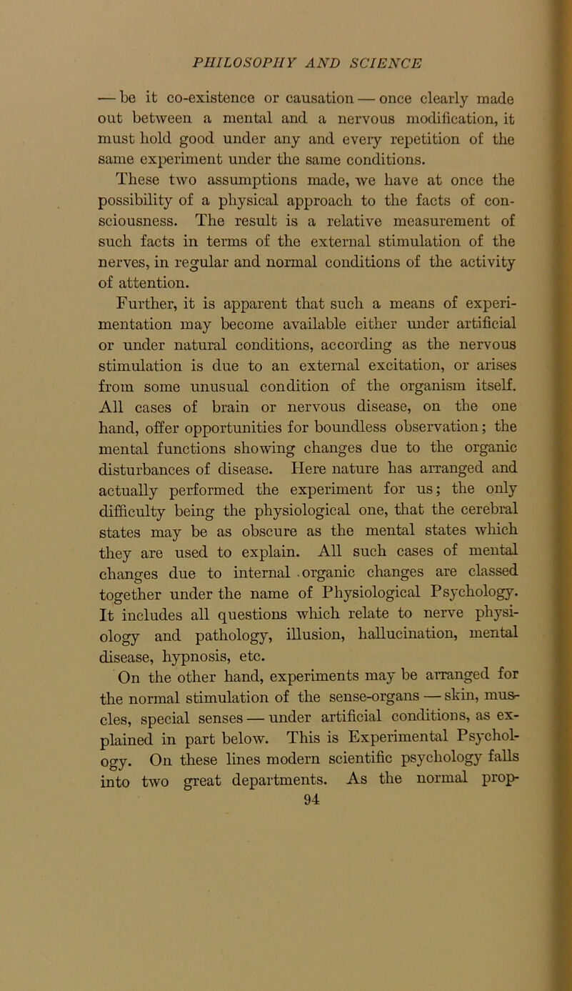 — be it co-existence or causation — once clearly made out between a mental and a nervous modification, it must bold good under any and every repetition of the same experiment under the same conditions. These two assumptions made, we have at once the possibility of a physical approach to the facts of con- sciousness. The result is a relative measurement of such facts in terms of the external stimulation of the nerves, in regular and normal conditions of the activity of attention. Further, it is apparent that such a means of experi- mentation may become available either under artificial or under natural conditions, according as the nervous stimulation is due to an external excitation, or arises from some unusual condition of the organism itself. All cases of brain or nervous disease, on the one hand, offer opportunities for boundless observation; the mental functions showing changes due to the organic disturbances of disease. Here nature has arranged and actually performed the experiment for us; the only difficulty being the physiological one, that the cerebral states may be as obscure as the mental states which they are used to explain. All such cases of mental changes due to internal .organic changes are classed together under the name of Physiological Psychology. It includes all questions which relate to nerve physi- ology and pathology, illusion, hallucination, mental disease, hypnosis, etc. On the other hand, experiments may be arranged for the normal stimulation of the sense-organs — skin, musr- cles, special senses — under artificial conditions, as ex- plained in part below. This is Experimental Psychol- ogy. On these lines modern scientific psychology falls into two great departments. As the normal prop-
