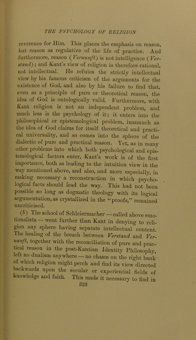 reverence for Him. I his places the emphasis on reason, hut reason as regulative of the life of practice. And furthermore, reason ( Vernunft) is not intelligence ( Ver- stand) ; and Kant’s view of religion is therefore rational, not intellectual. He refutes the strictly intellectual view by his famous criticism of the arguments for the existence of God, and also by his failure to find that, even as a principle of pure or theoretical reason, the idea of God is ontologically valid. Furthermore, with Kant religion is not an independent problem, and much less is the psychology of it; it enters into the philosophical or epistemological problem, inasmuch as the idea of God claims for itself theoretical and practi- cal universality, and so comes into the sphere of the dialectic of pure and practical reason. Yet, as in many other problems into which both psychological and epis- temological factors enter, Kant’s work is of the first importance, both as leading to the intuition view in the way mentioned above, and also, and more especially, in making necessary a reconstruction in which psycho- logical facts should lead the way. This had not been possible so long as dogmatic theology with its logical argumentation, as crystallized in the “ proofs,” remained uncriticised. (5) The school of Schleiermacher — called above emo- tionalists — went further than Kant in denying to reli- gion any sphere having separate intellectual content. The healing of the breach between Verstand and Ver- nunft, together with the reconciliation of pure and prac- tical reason in the post-Kantian Identity Philosophy, left no dualism anywhere —no chasm on the right bank of which religion might perch and find its view directed backwards upon the secular or experiential fields of nowledge and faith. This made it necessary to find in