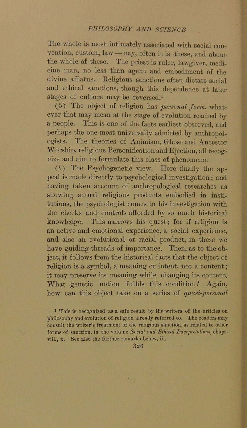 The whole is most intimately associated with social con- vention, custom, law nay, often it is these, and about the whole of these. The priest is ruler, lawgiver, medi- cine man, no less than agent and embodiment of the divine afflatus. Religious sanctions often dictate social and ethical sanctions, though this dependence at later stages of culture may be reversed.1 (5) 1 lie object of religion has personal form, what- ever that may mean at the stage of evolution reached by a people. This is one of the facts earliest observed, and perhaps the one most universally admitted by anthropol- ogists. The theories of Animism, Ghost and Ancestor Worship, religious Personification and Ejection, all recog- nize and aim to formulate this class of phenomena. (6) The Psychogenetic view. Here finally the ap- peal is made directly to psychological investigation; and having taken account of anthropological researches as showing actual religious products embodied in insti- tutions, the psychologist comes to his investigation with the checks and controls afforded by so much historical knowledge. This narrows his quest; for if religion is an active and emotional experience, a social experience, and also an evolutional or racial product, in these we have guiding threads of importance. Then, as to the ob- ject, it follows from the historical facts that the object of religion is a symbol, a meaning or intent, not a content; it may preserve its meaning while changing its content. What genetic notion fulfils this condition? Again, how can this object take on a series of quasi-personal 1 This is recognized as a safe result by the writers of the articles on philosophy and evolution of religion already referred to. The readers may consult the writer’s treatment of the religious sanction, as related to other forms of sanction, in the volume Social and Ethical Interpretations, chaps, viii., x. See also the further remarks below, iii.