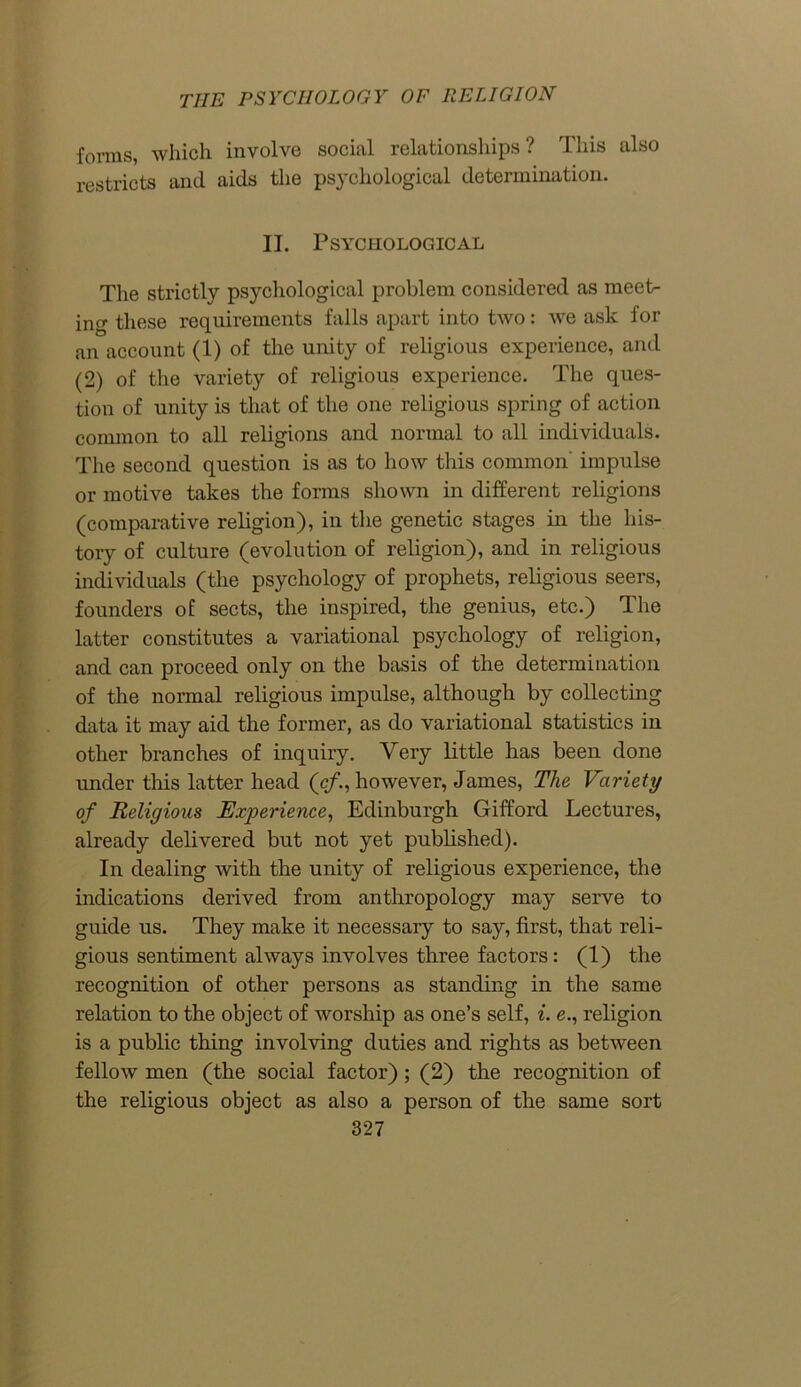 forms, which involve social relationships ? This also restricts and aids the psychological determination. II. Psychological The strictly psychological problem considered as meet- ing these requirements falls apart into two: we ask for an account (1) of the unity of religious experience, and (2) of the variety of religious experience. The ques- tion of unity is that of the one religious spring of action common to all religions and normal to all individuals. The second question is as to how this common impulse or motive takes the forms shown in different religions (comparative religion), in the genetic stages in the his- tory of culture (evolution of religion), and in religious individuals (the psychology of prophets, religious seers, founders of sects, the inspired, the genius, etc.) The latter constitutes a variational psychology of religion, and can proceed only on the basis of the determination of the normal religious impulse, although by collecting data it may aid the former, as do variational statistics in other branches of inquiry. Very little has been done under this latter head (cf., however, James, The Variety of Religious Experience, Edinburgh Gifford Lectures, already delivered but not yet published). In dealing with the unity of religious experience, the indications derived from anthropology may serve to guide us. They make it necessary to say, first, that reli- gious sentiment always involves three factors: (1) the recognition of other persons as standing in the same relation to the object of worship as one’s self, i. e., religion is a public thing involving duties and rights as between fellow men (the social factor); (2) the recognition of the religious object as also a person of the same sort
