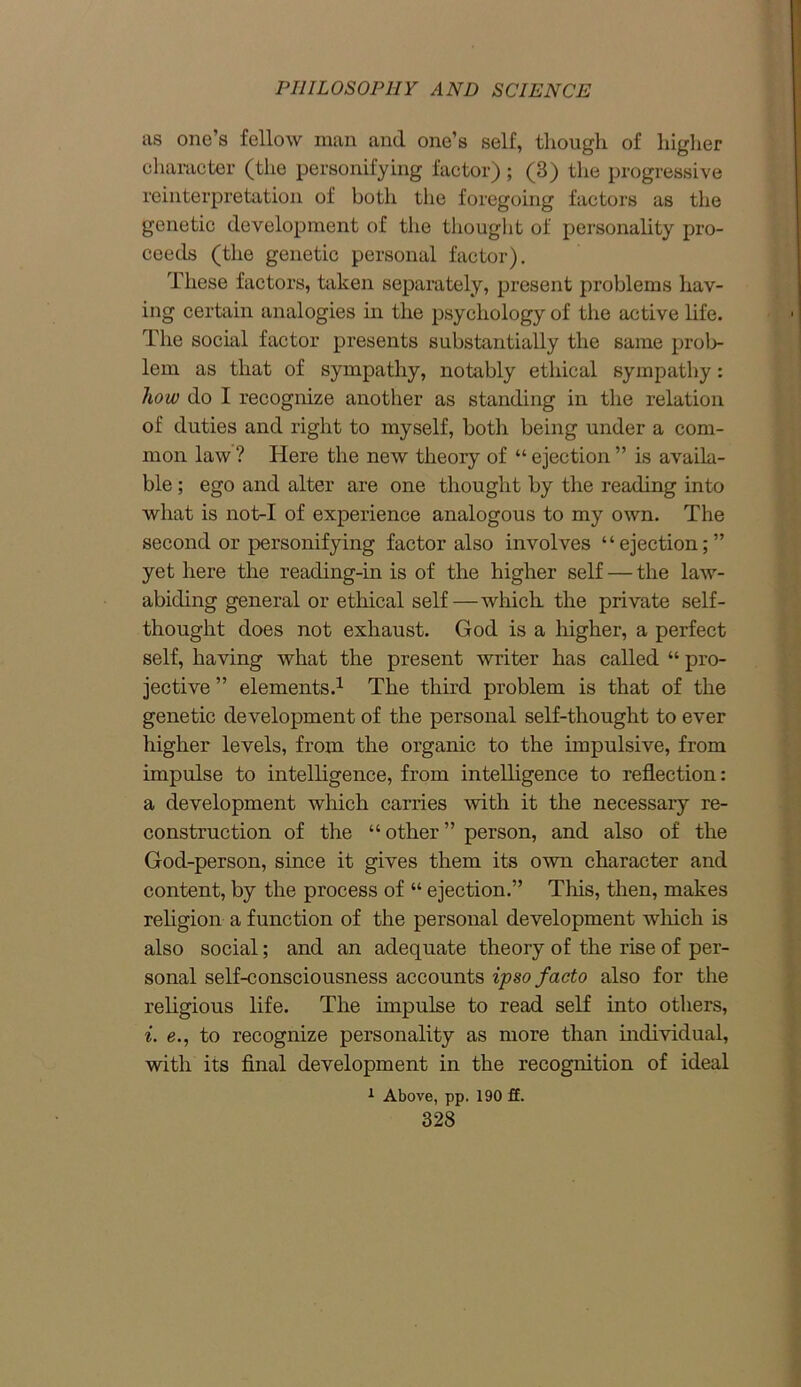 as one’s fellow man and one’s self, though of higher character (the personifying factor); (3) the progressive reinterpretation of both the foregoing factors as the genetic development of the thought of personality pro- ceeds (the genetic personal factor). These factors, taken separately, present problems hav- ing certain analogies in the psychology of the active life. The social factor presents substantially the same prob- lem as that of sympathy, notably ethical sympathy: how do I recognize another as standing in the relation of duties and right to myself, both being under a com- mon law ? Here the new theory of “ ejection ” is availa- ble ; ego and alter are one thought by the reading into what is not-I of experience analogous to my own. The second or personifying factor also involves “ejection;” yet here the reading-in is of the higher self — the law- abiding general or ethical self—which the private self- thought does not exhaust. God is a higher, a perfect self, having what the present writer has called “ pro- jective ” elements.1 The third problem is that of the genetic development of the personal self-thought to ever higher levels, from the organic to the impulsive, from impulse to intelligence, from intelligence to reflection: a development which carries with it the necessary re- construction of the “other” person, and also of the God-person, since it gives them its own character and content, by the process of “ ejection.” This, then, makes religion a function of the personal development which is also social; and an adequate theory of the rise of per- sonal self-consciousness accounts ipso facto also for the religious life. The impulse to read self into others, i. e., to recognize personality as more than individual, with its final development in the recognition of ideal 1 Above, pp. 190 ff.