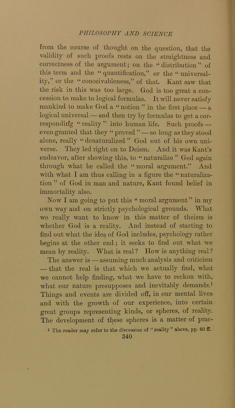 from the course of thought on the question, that the validity of such proofs rests on the straightness and correctness of the argument; on the “ distribution ” of this term and the “ quantification,” or the “ universal- ity,” or the “ conceivableness,” of that. Kant saw that the risk in this was too large. God is too great a con- cession to make to logical formulas. It will never satisfy mankind to make God a “ notion ” in the first place — a logical universal — and then try by formulas to get a cor- responding “reality” into human life. Such proofs — even granted that they “ proved ” — so long as they stood alone, really “ denaturalized ” God out of his own uni- verse. They led right on to Deism. And it was Kant’s endeavor, after showing this, to “ naturalize ” God again through what he called the “ moral argument.” And with what I am thus calling in a figure the “ naturaliza- tion ” of God in man and nature, Kant found belief in immortality also. Now I am going to put this “ moral argument” in my own way and on strictly psychological grounds. What we really want to know in this matter of theism is whether God is a reality. And instead of starting to find out what the idea of God includes, psychology rather begins at the other end; it seeks to find out what we mean by reality. What is real ? How is anything real ? The answer is — assuming much analysis and criticism — that the real is that which we actually find, what we cannot help finding, what we have to reckon with, what our nature presupposes and inevitably demands.1 Things and events are divided off, in our mental fives and with the growth of our experience, into certain great groups representing kinds, or spheres, of reality. The development of these spheres is a matter of prac- 1 The reader may refer to the discussion of “ reality ” above, pp. 60 ff.
